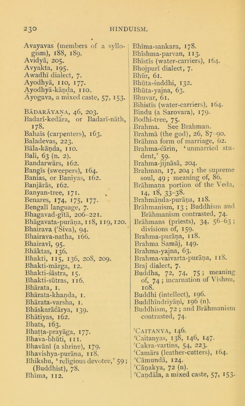 Avayavas (members of a syllo- gism), 188, 189. Avidya, 205. Avyakta, 195. Awadhl dialect, 7. Ayodhya, no, 177. Ayodhya-kanda, no. Ayogava, a mixed caste, 57, 153. Badarayana, 46, 203. Badari-kedara, or Badari-nath, 178. Bahais (carpenters), 1G3. Baladevas, 223. Bala-kanda, 110. Bali, 63 (n. 2). Bandarwars, 162. Bangls (sweepers), 164. Banias, or Baniyas, 162. Banjaras, 162. Banyan-tree, 171. k Benares, 174, 175, 177. Bengali language, 7. Bhagavad-glta, 206-221. Bhagavata-purana, 118, 119,120. Bhairava ('Siva), 94. Bhairava-natha, 166. Bhairavl, 95. Bhaktas, 136. Bhakti, 115, 136, 20S, 209. Bhakti-marga, 12. Bhakti-sastra, 15. Bhakti-sutras, 116. Bharata, 1. Bharata-khanda, 1. Bharata-varsha, 1. Bhaskaracarya, 139. Bhatiyas, 162. Bhats, 163. Bhatta-prayaga, 177. Bhava-bhuti, in. BhavanI (a shrine), 179. Bhavishya-purana, 118. Bhikshu, ‘ religious devotee,’ 59 5 (Buddhist), 78. Bhlma, 112. Bhlma-sankara, 178. Bhlshma-parvan, 113. Bhlstls (water-carriers), 164. Bhojpurl dialect, 7- Bhur, 61. Bhiita-suddhi, 132. Bhuta-yajna, 63. Bhuvar, 61. Bihistls (water-carriers), 164. Bindu (a Sarovara), 179. Bodhi-tree, 75. Brahma. See Brahman. Brahma (the god), 26, 87-90. Brahma form of marriage, 62. Brahma-carin, ‘unmarried stu- dent/ 59. Brahma-jijnasa, 204. Brahman, 17, 204; the supreme soul, 49 ; meaning of, 86. Brahmana portion of the Veda, 14, 18, 33-38. Brahmanda-purana, 118. Brahmanism, 13 ; Buddhism and Brahmanism contrasted, 74. Brahmans (priests), 34, 5^'^3 5 divisions of, 159- Brahma-purana, 118. Brahma Samaj, 149. Brahma-yajna, 63. Brahma-vaivarta-purana, 118. Braj dialect, 7. Buddha, 72, 74, 75 ; meaning of, 74 ; incarnation of Vishnu, 108. Buddhi (intellect), 196. Buddhlndriyani, 196 (n). Buddhism, 72 5 anc^ Brahmanism contrasted, 74- 'Caitanya, 146. 'Caitanyas, 138, 146, 147. 'Cakra-vartins, 54, 223. 'Camars (leather-cutters), 164. 'Camunda, 124. 'Canakya, 72 (n). 'Candala, a mixed caste, 57, 153.