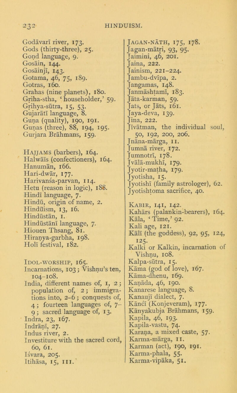 Godavari river, 173. Gods (thirty-three), 25. Gond language, 9. Gosain, 144. GosainjI, 143. Gotama, 46, 75, 189. Gotras, 160. Grahas (nine planets), 180. Griha-stha, ‘householder,’ 59. Grihya-sutra, 15, 53. Gujarati language, 8. Guna (quality), 190, 191. Gunas (three), 88, 194, 195. Gurjara Brahmans, 159. Hajjams (barbers), 164. Halwals (confectioners), 164. Hanuman, 166. Hari-dwar, 177. Harivansa-parvan, 114. Hetu (reason in logic), 188. Hindi language, 7. Hindu, origin of name, 2. Hinduism, 13, 16. Hindustan, 1. Hindustani language, 7. Hiouen Thsang, 81. Hiranya-garbha, 198. Holl festival, 182. Idol-worship, 165. Incarnations, 103 ; Vishnu’s ten, 104-108. India, different names of, I, 2 ; population of, 2; immigra- tions into, 2-6 ; conquests of, 4; fourteen languages of, 7- 9 ; sacred language of, 13. Indra, 23, 167- Indranl, 27. Indus river, 2. Investiture with the sacred cord, 60, 61. Isvara, 205. Itihasa, 15, ill. Jagan-nath, 175, 178. Jagan-matri, 93, 95. Jaimini, 46, 201. Jaina, 222. Jainism, 221-224. Jambu-dvlpa, 2. Jangamas, 148. JanmashtamI, 183. Jata-karman, 59. Jats, or Jats, 161. Jaya-deva, 139. Jina, 222. JIvatman, the individual soul, 50, 192, 200, 206. Jnana-marga, 11. Jumna river, 172. Jumnotri, 178. Jvala-mukhI, 179. Jyotir-matha, 179. Jyotisha, 15. JyotishI (family astrologer), 62. Jyotishtoma sacrifice, 40. Kabir, 141, 142. Kahars (palankin-bearers), 164. Kala, ‘ Time,’ 92. Kali age, 121. Kali (the goddess), 92, 95, 124, I25- Kalki or Kalkin, incarnation of Vishnu, 108. Kalpa-sutra, 15. Kama (god of love), 167. Kama-dhenu, 169. Kanada, 46, 190. Kanarese language, 8. KanaujI dialect, 7. KancI (Konjeveram), 177. Kanyakubja Brahmans, 159. Kapila, 46, 193. Kapila-vastu, 74. Karana, a mixed caste, 57. Karma-marga, II. Karman (act), 190, 191. Karma-phala, 55. Karma-yipaka, 51.