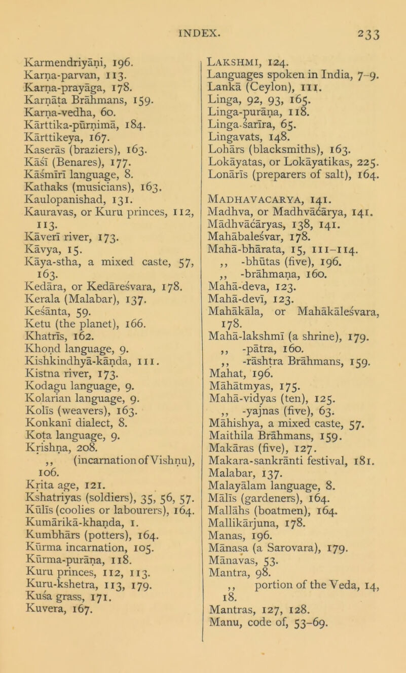 Karmendriyani, 196. Karna-parvan, 113. Karna-prayaga, 178. Karnata Brahmans, 159. Karna-vedha, 60. Karttika-purnima, 184. Karttikeya, 167. Kaseras (braziers), 163. Kail (Benares), 177. Kasmiri language, 8. Kathaks (musicians), 163. Kaulopanishad, 131. Kauravas, or Kuru princes, 112, _1 *3- Kaveri river, 173. Kavya, 15. Kaya-stha, a mixed caste, 57, 163. Kedara, or Kedaresvara, 178. Kerala (Malabar), 137. Kesanta, 59. Ivetu (the planet), 166. Khatris, 162. Khond language, 9. Kishkindhya-kanda, 111. Kistna river, 173. Kodagu language, 9. Kolarian language, 9. Kolis (weavers), 163. KonkanI dialect, 8. Kota language, 9. Krishna, 208. ,, (incarnation of Vishnu), 106. Krita age, 121. Kshatriyas (soldiers), 35, 56, 57. Kulis (coolies or labourers), 164. Kumarika-khanda, 1. Kumbhars (potters), 164. Kurma incarnation, 105. Kurma-purana, 118. Kuru princes, 112, 113. Kuru-kshetra, 113, 179. Kusa grass, 171. Kuvera, 167. Lakshmi, 124. Languages spoken in India, 7-9. Lanka (Ceylon), ill. Linga, 92, 93, 165. Linga-purana, 118. Linga-sarira, 65. Lingavats, 148. Lohars (blacksmiths), 163. Lokayatas, or Lokayatikas, 225. Lonarls (preparers of salt), 164. Madhavacarya, 141. Madhva, or Madhvadarya, 141. Madhvacaryas, 138, 141. Mahabalesvar, 178. Maha-bharata, 15, m-114. ,, -bhutas (five), 196. ,, -brahmana, 160. Maha-deva, 123. Maha-devT, 123. Mahakala, or Mahakalesvara, 178. Maha-lakshml (a shrine), 179. ,, -patra, 160. ,, -rashtra Brahmans, 159. Mahat, 196. Mahatmyas, 175. Maha-vidyas (ten), 125. ,, -yajnas (five), 63. Mahishya, a mixed caste, 57. Maithila Brahmans, 159. Makaras (five), 127. Makara-sankranti festival, i8r. Malabar, 137. Malayalam language, 8. Malls (gardeners), 164. Mallahs (boatmen), 164. Mallikarjuna, 178. Manas, 196. Manasa (a Sarovara), 179. Manavas, 53. Mantra, 98. ,, portion of the Veda, 14, 18. Mantras, 127, 128. Manu, code of, 53-69.