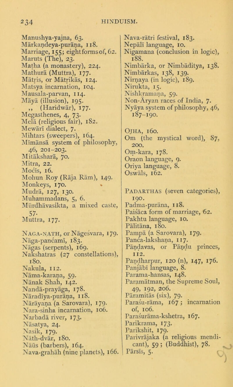 Manushya-yajna, 63. Markandeya-purana, 118. Marriage, 155; eight forms of, 62. Maruts (The), 23. Matha (a monastery), 224. Mathura (Muttra), 177. Matris, or Matrikas, 124. Matsya incarnation, 104. Mausala-parvan, 114. Maya (illusion), 195. ,, (Haridwar), 177. Megasthenes, 4, 73. Mela (religious fair), 182. Mewarl dialect, 7. Mihtars (sweepers), 164. Mlmansa system of philosophy, 46, 201-203. Mitakshara, 70. Mitra, 22. Mocls, 16. Mohun Roy (Raja Ram), 149. Monkeys, 170. * Mudra, 127, 130. Muhammadans, 5? 6. Murdhavasikta, a mixed caste, 57- Muttra, 177. Naga-NATH, orNagesvara, 179. Naga-pancamI, 183. Nagas (serpents), 169. Nakshatras (27 constellations), 180. Nakula, 112. Nama-karana, 59. Nanak Shah, 142. Nanda-prayaga, 178. Naradlya-purana, 118. Narayana (a Sarovara), 179. Nara-sinha incarnation, 106. Narbada river, 173. Nasatya, 24. Nasik, 179. Nath-dvar, 180. Naus (barbers), 164. Nava-grahah (nine planets), 166. Nava-ratri festival, 183. Nepali language, 10. Nigamana (conclusion in logic), 188. Nimbarka, or Nimbaditya, 138. Nimbarkas, 138, 139. Nirnaya (in logic), 189. Nirukta, 15. Nishkramana, 59. Non-Aryan races of India, 7- Nyaya system of philosophy, 46, 187-190. OjHA, l60. Om (the mystical word), S7, 200. Om-kara, 178. Oraon language, 9. Oriya language, 8. Oswals, 162. Padarthas (seven categories), 190. Padma-purana, 118. Paisaca form of marriage, 62. Pakhtu language, 10. Palitana, 180. Pampa (a Sarovara), 179. Panca-lakshana, 117. Pandavas, or Pandu princes, 112. Pandharpur, 120 (n), 147, 176. Panjabi language, 8. Parama-hansas, 148. Paramatman, the Supreme Soul, 49, 192, 206. Paramitas (six), 79. Parasu-rama, 167; incarnation of, 106. Parasurama-kshetra, 167. Parikrama, 173. Parikshit, 179. Parivrajaka (a religious mendi- cant), 59; (Buddhist), 78. ! Parsls, 5.