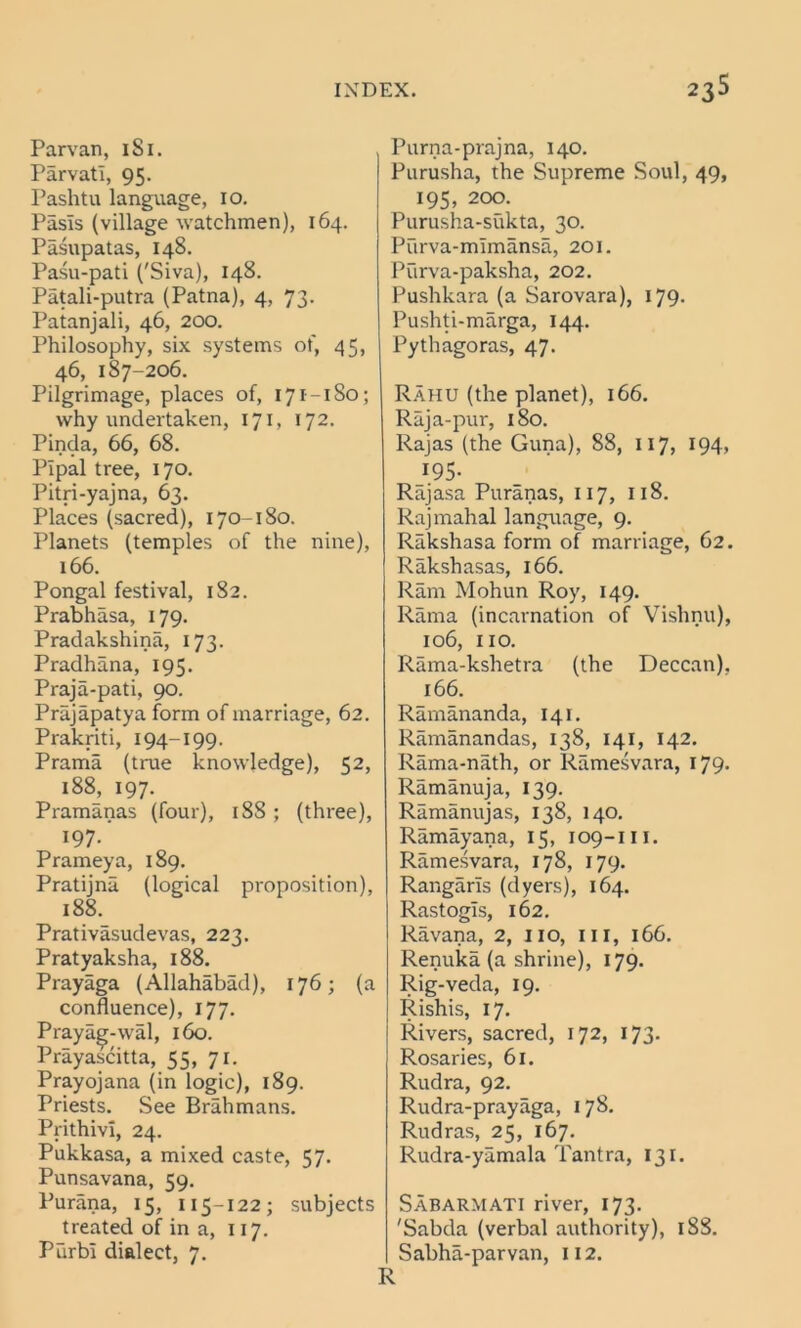 Parvan, 1S1. Parvatl, 95. Pashtu language, 10. Pasls (village watchmen), 164. Pasupatas, 148. Pasu-pati ('Siva), 148. Patali-putra (Patna), 4, 73. Patanjali, 46, 200. Philosophy, six systems of, 45, 46, 187-206. Pilgrimage, places of, 171-180; why undertaken, 171, 172. Pinda, 66, 68. Pipal tree, 170. Pitri-yajna, 63. Places (sacred), 170-180. Planets (temples of the nine), 166. Pongal festival, 182. Prabhasa, 179. Pradakshina, 173. Pradhana, 195. Praja-pati, 90. Prajapatya form of marriage, 62. Prakriti, 194-199. Prama (true knowledge), 52, 188, 197. Pramanas (four), 18S ; (three), 197.' Prameya, 189. Pratijna (logical proposition), 188. Prativasudevas, 223. Pratyaksha, 188. Prayaga (Allahabad), 176; (a confluence), 177. Praya^-wal, 160. Prayascitta, 55, 71. Prayojana (in logic), 189. Priests. See Brahmans. PrithivI, 24. Pukkasa, a mixed caste, 57. Punsavana, 59. Purana, 15, 115-122; subjects treated of in a, 117. Purbi dialect, 7. Purna-prajna, 140. Purusha, the Supreme Soul, 49, 195, 200. Purusha-sukta, 30. Purva-mimansa, 201. Purva-paksha, 202. Pushkara (a Sarovara), 179- Pushti-marga, 144. Pythagoras, 47. Rahu (the planet), 166. Raja-pur, 180. Rajas (the Guna), 88, 117, 194, 195- Rajasa Puranas, 117, 118. Rajmahal language, 9. Rakshasa form of marriage, 62. Rakshasas, 166. Ram Mohun Roy, 149. Rama (incarnation of Vishnu), 106, IIO. Rama-kshetra (the Deccan). 166. Ramananda, 141. Ramanandas, 138, 141, 142. Rama-nath, or Ramesvara, 179. Ramanuja, 139. Ramanujas, 138, 140. Ramayana, 15, 109-m. Ramesvara, 178, 179. Rangarls (dyers), 164. Rastogls, 162. Ravana, 2, no, in, 166. Renuka (a shrine), 179. Rig-veda, 19. Rishis, 17. Rivers, sacred, 172, 173. Rosaries, 61. Rudra, 92. Rudra-prayaga, 178. Rudras, 25, 167. Rudra-yamala Tantra, 131. Sabarmati river, 173. 'Sabda (verbal authority), 18S. Sabha-parvan, 112. R