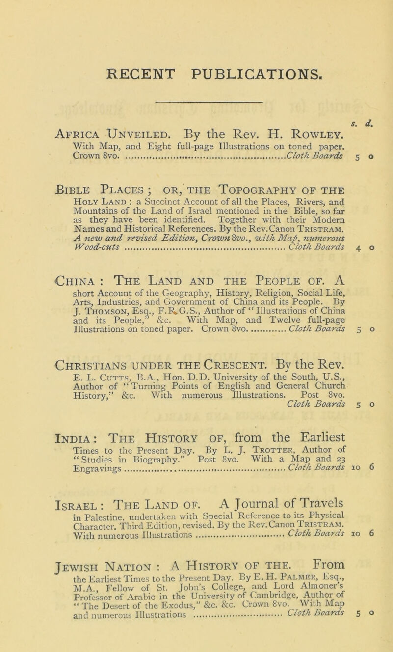 RECENT PUBLICATIONS s. d. Africa Unveiled. By the Rev. H. Rowley. With Map, and Eight full-page Illustrations on toned paper. Crown 8 vo Cloth Boards 5 o Bible Places; or, the Topography of the Holy Land : a Succinct Account of all the Places, Rivers, and Mountains of the Land of Israel mentioned in the Bible, so far as they have been identified. Together with their Modern Names and Historical References. By the Rev. Canon Tristram. A new a?id revised Edition, Crown 8vo., with Map, numerous IVood-cuts Cloth Boards 4 o China : The Land and the People of. A short Account of the Geography, History, Religion, Social Life, Arts, Industries, and Government of China and its People. By J. Thomson, Esq., F.1UG.S., Author of “ Illustrations of China and its People,” &c. With Map, and Twelve full-page Illustrations on toned paper. Crown 8vo Cloth Boards 5 o Christians under the Crescent. By the Rev. E. L. Cutts, B.A., Hon. D.D. University of the South, U.S., Author of “Turning Points of English and General Church History,” &c. With numerous Illustrations. Post 8vo. Cloth Boards 5 o India : The History of, from the Earliest Times to the Present Day. By L. J. Trotter, Author of “ Studies in Biography.” Post 8vo. With a Map and 23 Engravings Cloth Boards 10 6 Israel : The Land of. A Journal of Travels in Palestine, undertaken with Special Reference to its Physical Character. Third Edition, revised. By the Rev.Canon Tristram. With numerous Illustrations Cloth Boards 10 6 Jewish Nation : A History of the. From the Earliest Times to the Present Day. By E.H. Palmer, Esq., M.A Fellow of St. John’s College, and Lord Almoners Professor of Arabic in the University of Cambridge, Author of “ The Desert of the Exodus,” &c. &c. Crown 8vo. With Map and numerous Illustrations Cloth Boards 5 o