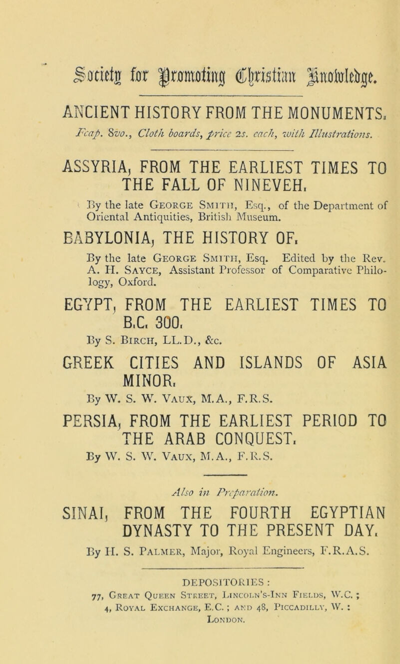 j&oftietj for framoiinj Cferisto Jktifolfojt. ANCIENT HISTORY FROM THE MONUMENTS, Fcap. 8z'o., Cloth boards, price 2s. each, with Illustrations. ASSYRIA, FROM THE EARLIEST TIMES TO THE FALL OF NINEVEH, By the late George Smith, Esq., of the Department of Oriental Antiquities, British Museum. BABYLONIA, THE HISTORY OF. By the late George Smith, Esq. Edited by the Rev. A. H. Sayce, Assistant Professor of Comparative Philo- logy, Oxford. EGYPT, FROM THE EARLIEST TIMES TO B,C, 300, By S. Birch, LL.D., &c. GREEK CITIES AND ISLANDS OF ASIA MINOR, By W. S. W. Vaux, M.A., F.R.S. PERSIA, FROM THE EARLIEST PERIOD TO THE ARAB CONQUEST. By W. S. W. Vaux, M.A., F.R.S. Also in Preparation. SINAI, FROM THE FOURTH EGYPTIAN DYNASTY TO THE PRESENT DAY. By II. S. Palmer, Major, Royal Engineers, F.R.A.S. DEPOSITORIES : 77, Great Queen Street, Lincoi.n’s-Inn Fields, W.C.; 4, Royal Exchange, E.C.; and 48, Piccadilly, \V. : London.