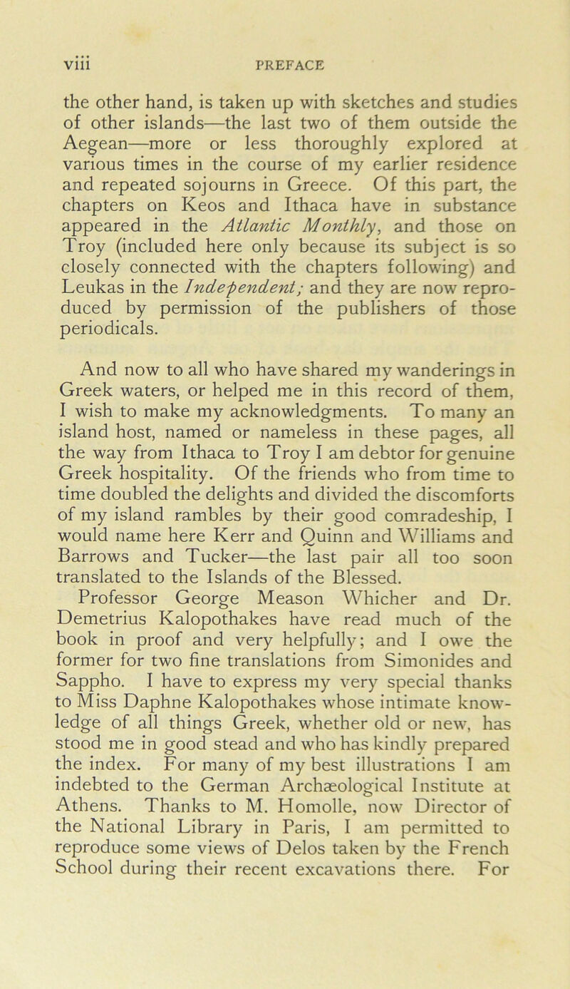 the Other hand, is taken up with sketches and studies of other islands—the last two of them outside the Aegean—more or less thoroughly explored at various times in the course of my earlier residence and repeated sojourns in Greece. Of this part, the chapters on Keos and Ithaca have in substance appeared in the Atlantic Monthly, and those on Troy (included here only because its subject is so closely connected with the chapters following) and Leukas in the Indefendent; and they are now repro- duced by permission of the publishers of those periodicals. And now to all who have shared my wanderings in Greek waters, or helped me in this record of them, I wish to make my acknowledgments. To many an island host, named or nameless in these pages, all the way from Ithaca to Troy I am debtor for genuine Greek hospitality. Of the friends who from time to time doubled the delights and divided the discomforts of my island rambles by their good comradeship, I would name here Kerr and Quinn and Williams and Barrows and Tucker—the last pair all too soon translated to the Islands of the Blessed. Professor George Meason Whicher and Dr. Demetrius Kalopothakes have read much of the book in proof and very helpfully; and I owe the former for two fine translations from Simonides and Sappho. I have to express my very special thanks to Miss Daphne Kalopothakes whose intimate know- ledge of all things Greek, whether old or new, has stood me in good stead and who has kindly prepared the index. For many of my best illustrations I am indebted to the German Archaeological Institute at Athens. Thanks to M. Homolle, now Director of the National Library in Paris, I am permitted to reproduce some views of Delos taken by the French School during their recent excavations there. For