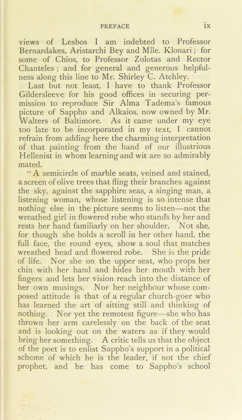 views of Lesbos I am indebted to Professor Bernardakes, Aristarchi Bey and Mile. Klonari; for some of Chios, to Professor Zolotas and Rector Chanteles ; and for general and generous helpful- ness along this line to Mr. Shirley C. Atchley. Last but not least, I have to thank Professor Gildersleeve for his good offices in securing per- mission to reproduce Sir Alma Tadema’s famous picture of Sappho and Alkaios, now owned by Mr. Walters of Baltimore. As it came under my eye too late to be incorporated in my text, I cannot refrain from adding here the charming interpretation of that painting from the hand of our illustrious Hellenist in whom learning and wit are so admirably mated. “ A semicircle of marble seats, veined and stained, a screen of olive trees that fling their branches against the sky, against the sapphire seas, a singing man, a listening woman, whose listening is so intense that nothing else in the picture seems to listen—not the wreathed girl in flowered robe who stands by her and rests her hand familiarly on her shoulder. Not she, for though she holds a scroll in her other hand, the full face, the round eyes, show a soul that matches wreathed head and flowered robe. She is the pride of life. Nor she on the upper seat, who props her chin with her hand and hides her mouth with her fingers and lets her vision reach into the distance of her own musings. Nor her neighbour whose com- posed attitude is that of a regular church-goer who has learned the art of sitting still and thinking of nothing. Nor yet the remotest figure—she who has thrown her arm carelessly on the back of the seat and is looking out on the waters as if they would bring her something. A critic tells us that the object of the poet is to enlist Sappho’s support in a political scheme of which he is the leader, if not the chief prophet, and he has come to Sappho’s school