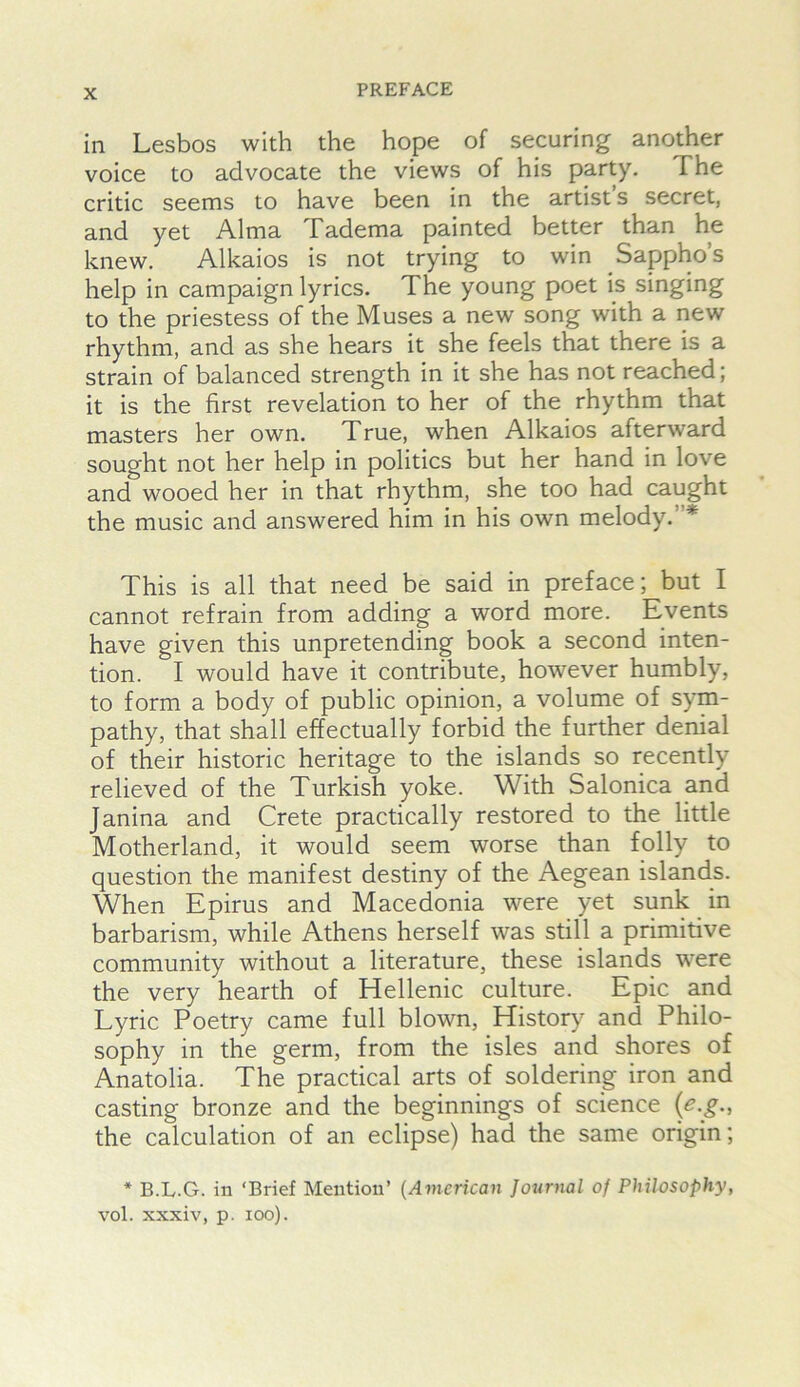 in Lesbos with the hope of securing another voice to advocate the views of his party. The critic seems to have been in the artist s secret, and yet Alma Tadema painted better than he knew. Alkaios is not trying to win Sappho’s help in campaign lyrics. The young poet is singing to the priestess of the Muses a new song with a new rhythm, and as she hears it she feels that there is a strain of balanced strength in it she has not reached; it is the first revelation to her of the rhythm that masters her own. True, when Alkaios afterward sought not her help in politics but her hand in love and wooed her in that rhythm, she too had caught the music and answered him in his own melody.”* This is all that need be said in preface; but I cannot refrain from adding a word more. Events have given this unpretending book a second inten- tion. I would have it contribute, however humbly, to form a body of public opinion, a volume of sym- pathy, that shall effectually forbid the further denial of their historic heritage to the islands so recently relieved of the Turkish yoke. With Salonica and Janina and Crete practically restored to the little Motherland, it would seem worse than folly to question the manifest destiny of the Aegean islands. When Epirus and Macedonia were yet sunk in barbarism, while Athens herself was still a primitive community without a literature, these islands were the very hearth of Hellenic culture. Epic and Lyric Poetry came full blown. History and Philo- sophy in the germ, from the isles and shores of Anatolia. The practical arts of soldering iron and casting bronze and the beginnings of science {e.g., the calculation of an eclipse) had the same origin; * B.L.G. in ‘Brief Mention’ (American Journal of Philosophy, vol. xxxiv, p. lOo).