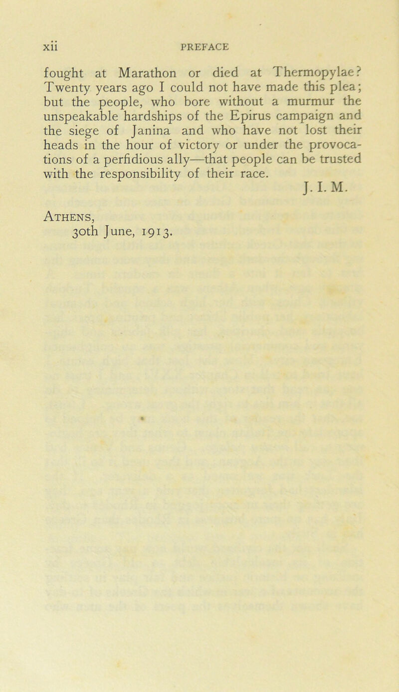 fought at Marathon or died at Thermopylae? Twenty years ago I could not have made this plea; but the people, who bore without a murmur the unspeakable hardships of the Epirus campaign and the siege of Janina and who have not lost their heads in the hour of victory or under the provoca- tions of a perfidious ally—that people can be trusted with the responsibility of their race. J. I. M. Athens, 30th June, 1913.