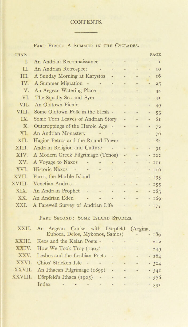 CONTENTS. CHAP. Part First: A Summer in the Cyclades. PAGE I. An Andrian Reconnaissance - - I II. An Andrian Retrospect . . . - - 10 III. A Sunday Morning at Karystos - - 16 IV. A Summer Migration - - - - - 25 V. An Aegean Watering Place - - - - - 34 VI. The Squally Sea and Syra - - - - - 41 VII. An Oldtowm Picnic - . . . - - 49 VIII. Some Oldtowm Folk in the Flesh - - - 53 IX. Some Tom Leaves of Andrian Story - - 61 X. Outcroppings of the Heroic Age - - - 72 XI. An Andrian Monastery - . . - - 76 XII. Hagios Petros and the Round Tower - - - 84 XIII. Andrian Religion and Culture - - 91 XIV. A Modern Greek Pilgrimage (Tenos) - - - 102 XV. A Voyage to Naxos . . . . - - III XVI. Historic Naxos - - 116 XVII. Paros, the Marble Island - - . - - 135 XVIII. Venetian Andros - - 155 XIX. An Andrian Prophet - - - . - - 163 XX. An Andrian Eden . - . . - - 169 XXL A Farewell Survey of Andrian Life Part Second : Some Island Studies. 177 XXII. An Aegean Cruise with Dorpfeld (Aegina, Euboea, Delos, Mykonos, Samos) - - 189 XXIII. Keos and the Keian Poets - - - 212 XXIV. How We Took Troy (igos) - - 249 XXV. Lesbos and the Lesbian Poets - - - 264 XXVI. Chios’ Stricken Isle - - - . - - 304 XXVII. An Ithacan Pilgrimage (1899) - - 341 XXVIII. Dorpfeld’s Ithaca (1905) . - - - 376 Index 391