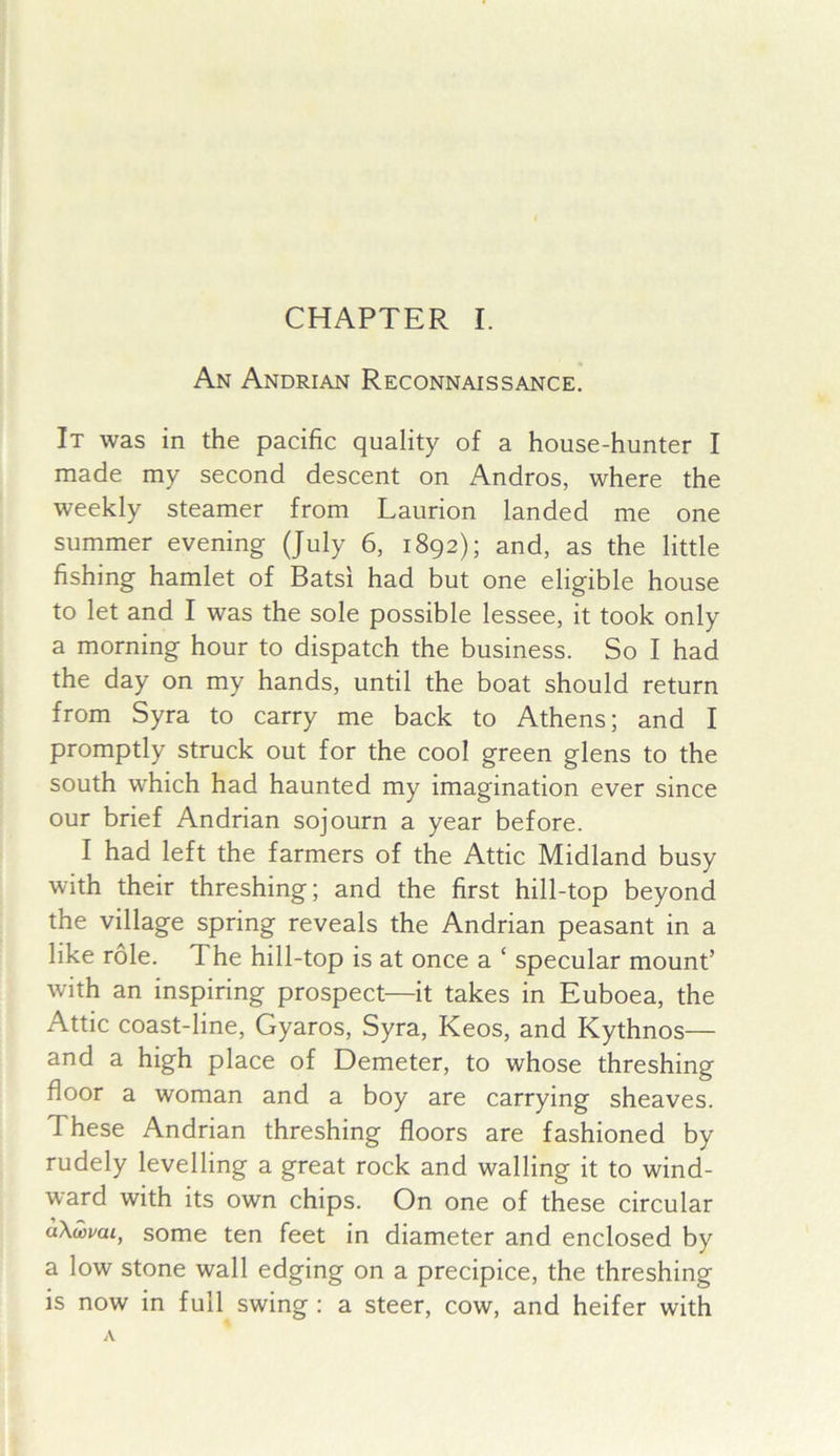 An Andrian Reconnaissance. It was in the pacific quality of a house-hunter I made my second descent on Andros, where the weekly steamer from Laurion landed me one summer evening (July 6, 1892); and, as the little fishing hamlet of Batsi had but one eligible house to let and I was the sole possible lessee, it took only a morning hour to dispatch the business. So I had the day on my hands, until the boat should return from Syra to carry me back to Athens; and I promptly struck out for the cool green glens to the south which had haunted my imagination ever since our brief Andrian sojourn a year before. I had left the farmers of the Attic Midland busy with their threshing; and the first hill-top beyond the village spring reveals the Andrian peasant in a like role. The hill-top is at once a ‘ specular mount’ with an inspiring prospect—it takes in Euboea, the Attic coast-line, Gyaros, Syra, Keos, and Kythnos— and a high place of Demeter, to whose threshing floor a woman and a boy are carrying sheaves. These Andrian threshing floors are fashioned by rudely levelling a great rock and walling it to wind- ward with its own chips. On one of these circular aXwvai, some ten feet in diameter and enclosed by a low stone wall edging on a precipice, the threshing is now in full swing : a steer, cow, and heifer with
