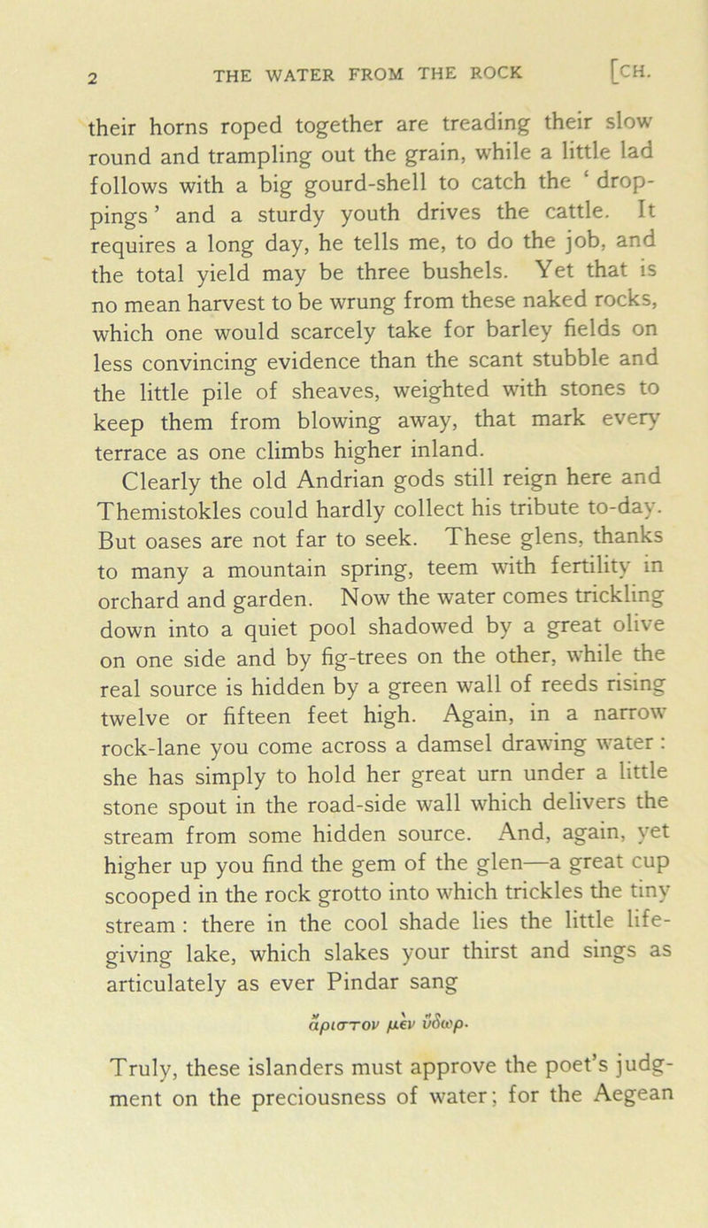 their horns roped together are treading their slow round and trampling out the grain, while a little lad follows with a big gourd-shell to catch the drop- pings ’ and a sturdy youth drives the cattle. It requires a long day, he tells me, to do the job, and the total yield may be three bushels. Yet that is no mean harvest to be wrung from these naked rocks, which one would scarcely take for barley fields on less convincing evidence than the scant stubble and the little pile of sheaves, weighted with stones to keep them from blowing away, that mark every terrace as one climbs higher inland. Clearly the old Andrian gods still reign here and Themistokles could hardly collect his tribute to-day. But oases are not far to seek. These glens, thanks to many a mountain spring, teem with fertility in orchard and garden. Now the water comes trickling down into a quiet pool shadowed by a great olive on one side and by fig-trees on the other, while the real source is hidden by a green wall of reeds rising twelve or fifteen feet high. Again, in a narrow rock-lane you come across a damsel drawing water : she has simply to hold her great urn under a little stone spout in the road-side wall which delivers the stream from some hidden source. And, again, yet higher up you find the gem of the glen—a great cup scooped in the rock grotto into which trickles the tiny stream : there in the cool shade lies the little life- giving lake, which slakes your thirst and sings as articulately as ever Pindar sang apuTTOU p.ev vScop- Truly, these islanders must approve the poet’s judg- ment on the preciousness of water; for the Aegean