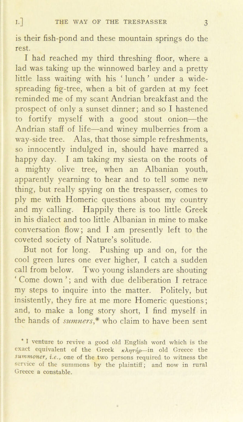 is their fish-pond and these mountain springs do the rest. I had reached my third threshing floor, where a lad was taking up the winnowed barley and a pretty little lass waiting with his ‘ lunch ’ under a wide- spreading fig-tree, when a bit of garden at my feet reminded me of my scant Andrian breakfast and the prospect of only a sunset dinner; and so I hastened to fortify myself with a good stout onion—the Andrian staff of life—and winey mulberries from a way-side tree. Alas, that those simple refreshments, so innocently indulged in, should have marred a happy day. I am taking my siesta on the roots of a mighty olive tree, when an Albanian youth, apparently yearning to hear and to tell some new thing, but really spying on the trespasser, comes to ply me with Homeric questions about my country and my calling. Happily there is too little Greek in his dialect and too little Albanian in mine to make conversation flow; and I am presently left to the coveted society of Nature’s solitude. But not for long. Pushing up and on, for the cool green lures one ever higher, I catch a sudden call from below. Two young islanders are shouting ‘ Come down ’; and with due deliberation I retrace my steps to inquire into the matter. Politely, but insistently, they fire at me more Homeric questions; and, to make a long story short, I find myself in the hands of sumners* who claim to have been sent * I venture to revive a good old English word which is the e.xact equivalent of the Greek KXrjrrjp—in old Greece the summoner, i.e., one of the two persons required to witness the service of the summons by the plaintiff; and now in rural Greece a constable.