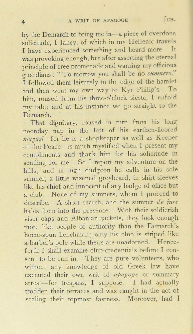 by the Demarch to bring me in—a piece of overdone solicitude, I fancy, of which in my Hellenic travels I have experienced something and heard more. It was provoking enough, but after asserting the eternal principle of free promenade and warning my officious guardians : “ To-morrow you shall be no sumners!^ I followed them leisurely to the edge of the hamlet and then went my own way to Kyr Philip’s. To him, roused from his three-o’clock siesta, I unfold my tale; and at his instance we go straight to the Demarch. That dignitary, roused in turn from his long noonday nap in the loft of his earthen-floored magazi—for he is a shopkeeper as well as Keeper of the Peace—is much mystified when I present my compliments and thank him for his solicitude in sending for me. So I report my adventure on the hills; and in high dudgeon he calls in his sole sumner, a little wizened greybeard, in shirt-sleeves like his chief and innocent of any badge of office but a club. None of my sumners, whom I proceed to describe. A short search, and the sumner de jure hales them into the presence. With their soldierish visor caps and Albanian jackets, they look enough more like people of authority than the Demarch’s home-spun henchman; only his club is striped like a barber’s pole while theirs are unadorned. Hence- forth I shall examine club-credentials before I con- sent to be run in. They are pure volunteers, who without any knowledge of old Greek law have executed their own writ of apagoge or summary arrest—for trespass, I suppose. I had actuall)' trodden their terraces and was caught in the act of scaling their topmost fastness. Moreover, had I