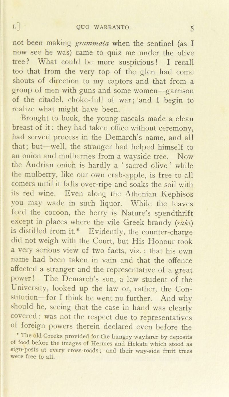 !•] not been making grammata when the sentinel (as I now see he was) came to quiz me under the olive tree ? What could be more suspicious ! I recall too that from the very top of the glen had come shouts of direction to my captors and that from a group of men with guns and some women—garrison of the citadel, choke-full of war; and I begin to realize what might have been. Brought to book, the young rascals made a clean breast of it: they had taken office without ceremony, had served process in the Demarch’s name, and all that; but—well, the stranger had helped himself to an onion and mulberries from a wayside tree. Now the Andrian onion is hardly a ‘ sacred olive ’ while the mulberry, like our own crab-apple, is free to all comers until it falls over-ripe and soaks the soil with its red wine. Even along the Athenian Kephisos you may wade in such liquor. While the leaves feed the cocoon, the berry is Nature’s spendthrift except in places where the vile Greek brandy {raki) is distilled from it.* Evidently, the counter-charge did not weigh with the Court, but His Honour took a very serious view of two facts, viz. : that his own name had been taken in vain and that the offence affected a stranger and the representative of a great power! The Demarch’s son, a law student of the University, looked up the law or, rather, the Con- stitution—for I think he went no further. And why should he, seeing that the case in hand was clearly covered : was not the respect due to representatives of foreign powers therein declared even before the * The old Greeks provided for the hungry wayfarer by deposits of food before the images of Hermes and Hekate which stood as sign-posts at every cross-roads; and their way-side fruit trees were free to all.