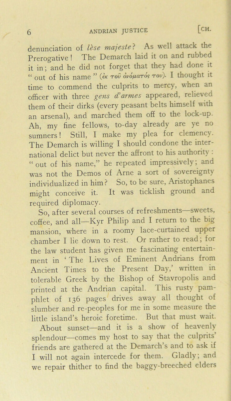denunciation of lese majesie'^ As well attack the Prerogative ! The Demarch laid it on and rubbed it in; and he did not forget that they had done it “ out of his name ” tow ouofiaTog tov). I thought it time to commend the culprits to mercy, when an officer with three gens cTarmes appeared, relieved them of their dirks (every peasant belts himself with an arsenal), and marched them off to the lock-up. Ah, my fine fellows, to-day already are ye no sumners! Still, I make my plea for clemency. The Demarch is willing I should condone the inter- national delict but never the affront to his authority : “out of his name,” he repeated impressively; and was not the Demos of Arne a sort of sovereignty individualized in him ? So, to be sure, Aristophanes might conceive it. It was ticklish ground and required diplomacy. So, after several courses of refreshments—sweets, coffee, and all—Kyr Philip and I return to the big mansion, where in a roomy lace-curtained upper chamber I lie down to rest. Or rather to read, for the law student has given me fascinating entertain- ment in * The Lives of Eminent Andrians from Ancient Times to the Present Day,’ vTitten in tolerable Greek by the Bishop of Stavropolis and printed at the Andrian capital. This rusty pam- phlet of 136 pages drives away all thought of slumber and re-peoples for me in some measure the little island’s heroic foretime. But that must wait. About sunset—and it is a show of heavenly- splendour—comes my host to say that the culprits’ friends are gathered at the Demarch s and to ask if I will not again intercede for them. Gladly; and we repair thither to find the baggy-breeched elders