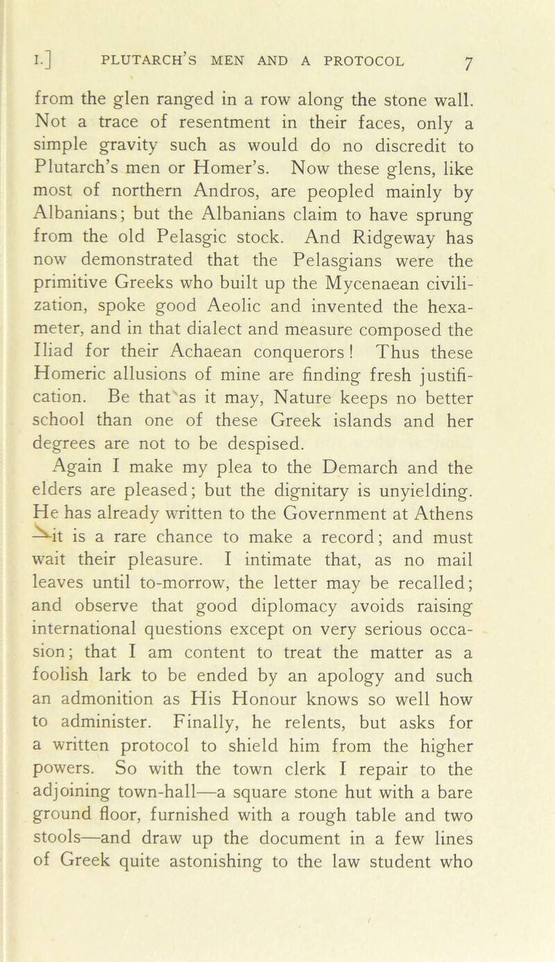 from the glen ranged in a row along the stone wall. Not a trace of resentment in their faces, only a simple gravity such as would do no discredit to Plutarch’s men or Homer’s. Now these glens, like most of northern Andros, are peopled mainly by Albanians; but the Albanians claim to have sprung from the old Pelasgic stock. And Ridgeway has now demonstrated that the Pelasgians were the primitive Greeks who built up the Mycenaean civili- zation, spoke good Aeolic and invented the hexa- meter, and in that dialect and measure composed the Iliad for their Achaean conquerors! Thus these Homeric allusions of mine are finding fresh justifi- cation. Be that'as it may. Nature keeps no better school than one of these Greek islands and her degrees are not to be despised. Again I make my plea to the Demarch and the elders are pleased; but the dignitary is unyielding. He has already written to the Government at Athens ^it is a rare chance to make a record; and must wait their pleasure. I intimate that, as no mail leaves until to-morrow, the letter may be recalled; and observe that good diplomacy avoids raising international questions except on very serious occa- sion; that I am content to treat the matter as a foolish lark to be ended by an apology and such an admonition as His Honour knows so well how to administer. Finally, he relents, but asks for a written protocol to shield him from the higher powers. So with the town clerk I repair to the adjoining town-hall—a square stone hut with a bare ground floor, furnished with a rough table and two stools—and draw up the document in a few lines of Greek quite astonishing to the law student who