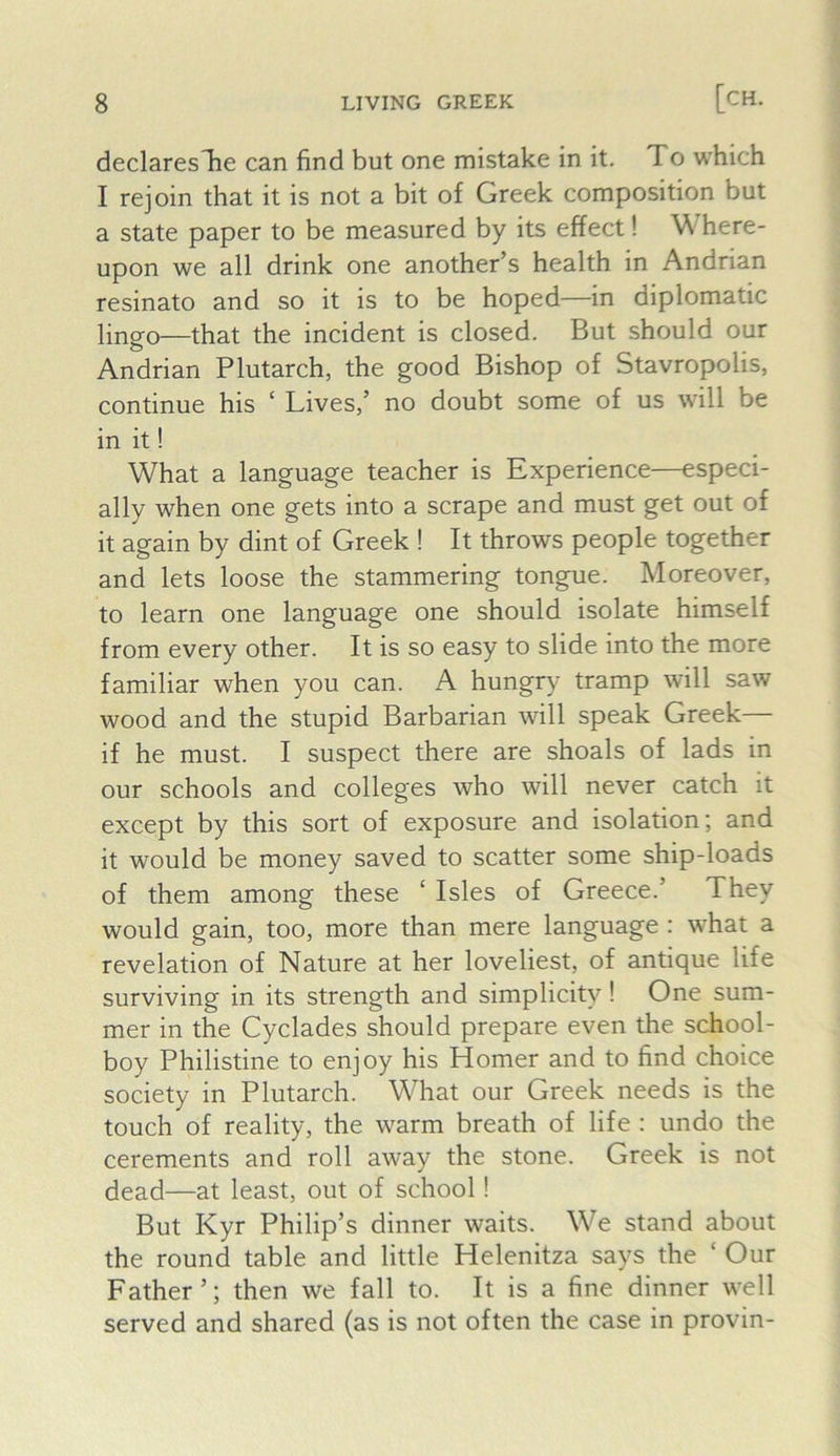 declaresTie can find but one mistake in it. To which I rejoin that it is not a bit of Greek composition but a state paper to be measured by its effect! W here- upon we all drink one another’s health in Andrian resinato and so it is to be hoped—in diplomatic lingo—that the incident is closed. But should our Andrian Plutarch, the good Bishop of Stavropolis, continue his ‘ Lives,’ no doubt some of us will be in it! What a language teacher is Experience—especi- ally when one gets into a scrape and must get out of it again by dint of Greek ! It throws people together and lets loose the stammering tongue. Moreover, to learn one language one should isolate himself from every other. It is so easy to slide into the more familiar when you can. A hungry tramp will saw wood and the stupid Barbarian will speak Greek— if he must. I suspect there are shoals of lads in our schools and colleges who will never catch it except by this sort of exposure and isolation; and it would be money saved to scatter some ship-loads of them among these ‘ Isles of Greece.’ They would gain, too, more than mere language : what a revelation of Nature at her loveliest, of antique life surviving in its strength and simplicity ! One sum- mer in the Cyclades should prepare even the school- boy Philistine to enjoy his Homer and to find choice society in Plutarch. What our Greek needs is the touch of reality, the warm breath of life : undo the cerements and roll away the stone. Greek is not dead—at least, out of school! But Kyr Philip’s dinner waits. We stand about the round table and little Helenitza says the ‘ Our Father ’; then we fall to. It is a fine dinner well served and shared (as is not often the case in provin-