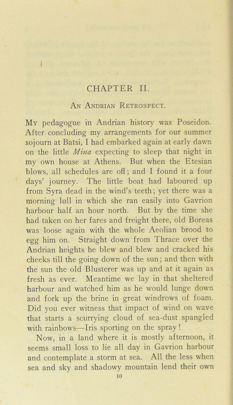 CHAPTER II. An Andrian Retrospect. My pedagogue in Andrian history was Poseidon. After concluding my arrangements for our summer sojourn at Batsi, I had embarked again at early dawn on the little Mina expecting to sleep that night in my own house at Athens. But when the Etesian blows, all schedules are off; and I found it a four days’ journey. The little boat had laboured up from Syra dead in the wind’s teeth; yet there was a morning lull in which she ran easily into Gavrion harbour half an hour north. But by the time she had taken on her fares and freight there, old Boreas was loose again with the whole Aeolian brood to egg him on. Straight down from Thrace over the Andrian heights he blew and blew and cracked his cheeks till the going down of the sun; and then with the sun the old Blusterer was up and at it again as fresh as ever. Meantime we lay in that sheltered harbour and watched him as he would lunge down and fork up the brine in great windrows of foam. Did you ever witness that impact of wind on wave that starts a scurrying cloud of sea-dust spangled with rainbows—Iris sporting on the spray! Now, in a land where it is mostly afternoon, it seems small loss to lie all day in Gavrion harbour and contemplate a storm at sea. All the less when sea and sky and shadowy mountain lend their own