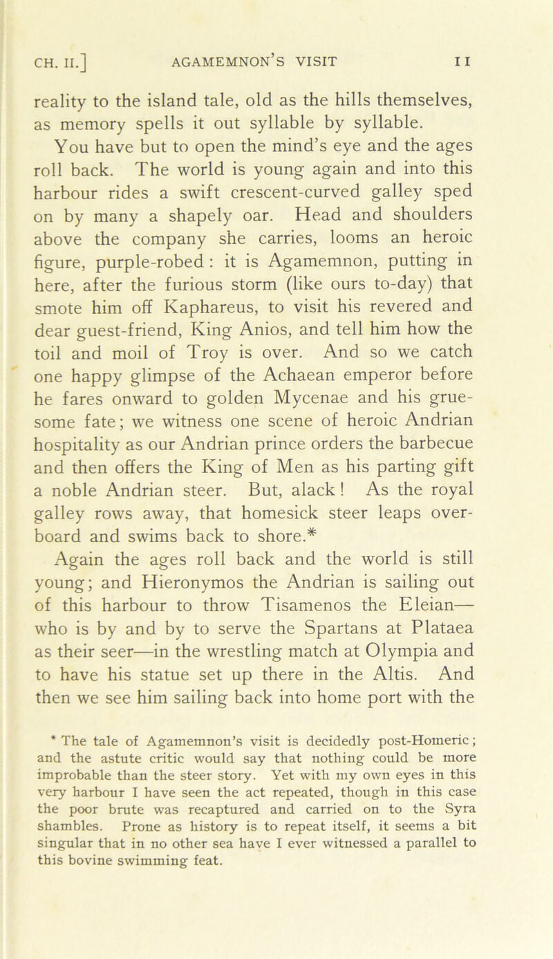 reality to the island tale, old as the hills themselves, as memory spells it out syllable by syllable. You have but to open the mind’s eye and the ages roll back. The world is young again and into this harbour rides a swift crescent-curved galley sped on by many a shapely oar. Head and shoulders above the company she carries, looms an heroic figure, purple-robed : it is Agamemnon, putting in here, after the furious storm (like ours to-day) that smote him off Kaphareus, to visit his revered and dear guest-friend. King Anios, and tell him how the toil and moil of Troy is over. And so we catch one happy glimpse of the Achaean emperor before he fares onward to golden Mycenae and his grue- some fate; we witness one scene of heroic Andrian hospitality as our Andrian prince orders the barbecue and then offers the King of Men as his parting gift a noble Andrian steer. But, alack ! As the royal galley rows away, that homesick steer leaps over- board and swims back to shore.* Again the ages roll back and the world is still young; and Hieronymos the Andrian is sailing out of this harbour to throw Tisamenos the Eleian— who is by and by to serve the Spartans at Plataea as their seer—in the wrestling match at Olympia and to have his statue set up there in the Altis. And then we see him sailing back into home port with the * The tale of Agamemnon’s visit is decidedly post-Homeric; and the astute critic would say that nothing could be more improbable than the steer story. Yet with my own eyes in this very harbour I have seen the act repeated, though in this case the poor brute was recaptured and carried on to the Syra shambles. Prone as history is to repeat itself, it seems a bit singular that in no other sea have I ever witnessed a parallel to this bovine swimming feat.