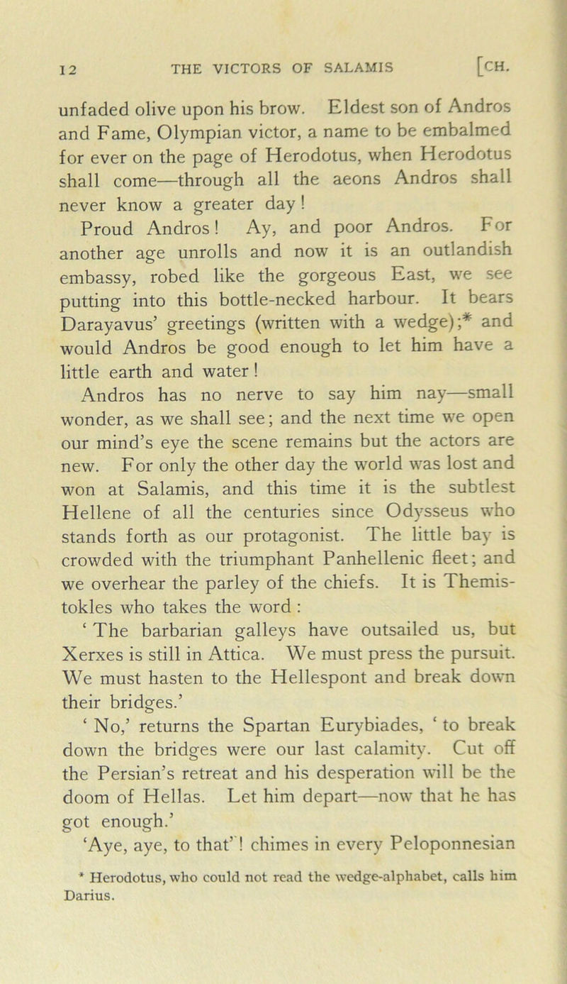 unfaded olive upon his brow. Eldest son of Andros and Fame, Olympian victor, a name to be embalmed for ever on the page of Herodotus, when Herodotus shall come—through all the aeons Andros shall never know a greater day! Proud Andros! Ay, and poor Andros. For another age unrolls and now it is an outlandish embassy, robed like the gorgeous East, we see putting into this bottle-necked harbour. It bears Darayavus’ greetings (written with a wedge);* and would Andros be good enough to let him have a little earth and water! Andros has no nerve to say him nay—small wonder, as we shall see; and the next time we open our mind’s eye the scene remains but the actors are new. For only the other day the world was lost and won at Salamis, and this time it is the subtlest Hellene of all the centuries since Odysseus who stands forth as our protagonist. The little bay is crowded with the triumphant Panhellenic fleet; and we overhear the parley of the chiefs. It is Themis- tokles who takes the word : ‘ The barbarian galleys have outsailed us, but Xerxes is still in Attica. We must press the pursuit. We must hasten to the Hellespont and break down their bridges.’ ‘ No,’ returns the Spartan Eur}'biades, ‘ to break down the bridges were our last calamity. Cut off the Persian’s retreat and his desperation will be the doom of Hellas. Let him depart—now that he has got enough.’ ‘Aye, aye, to that’! chimes in every Peloponnesian * Herodotus, who could not read the wedge-alphabet, calls him Darius.