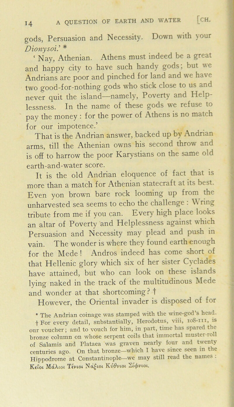 gods, Persuasion and Necessity. Down with )our Dionysoi’ * ‘ Nay, Athenian. Athens must indeed be a great and happy city to have such handy gods; but we Andrians are poor and pinched for land and we have two good-for-nothing gods who stick close to us and never quit the island—namely. Poverty and Help- lessness. In the name of these gods we refuse to pay the money : for the power of Athens is no match for our impotence.’ That is the Andrian answer, backed up by Andrian arms, till the Athenian owns his second throw and is off to harrow the poor Karystians on the same old earth-and-water score. It is the old Andrian eloquence of fact that is more than a match for Athenian statecraft at its best. Even yon brown bare rock looming up from the unharvested sea seems to echo the challenge . \\ ring tribute from me if you can. Every high place looks an altar of Poverty and Helplessness against which Persuasion and Necessity may plead and push in vain. The wonder is where they found earth enough for the Mede ! Andros indeed has come short of that Hellenic glory which six of her sister Cyclades have attained, but who can look on these islands lying naked in the track of the multitudinous Mede and wonder at that shortcoming? t However, the Oriental invader is disposed of for * The Andrian coinage was stamped with the wine-god’s head. f For every detail, substantially, Herodotus, viii, loS-iii, is our voucher; and to vouch for him, in part, time has spared the bronze column on whose serpent coils that immortal muster-roll of Salamis and Plataea was graven nearly four and twenty centuries ago. On that bronze—which I have since seen in the Hippodrome at Constantinople—we may still read the names . M{£A^ot Tcvtoi Nci^ioi
