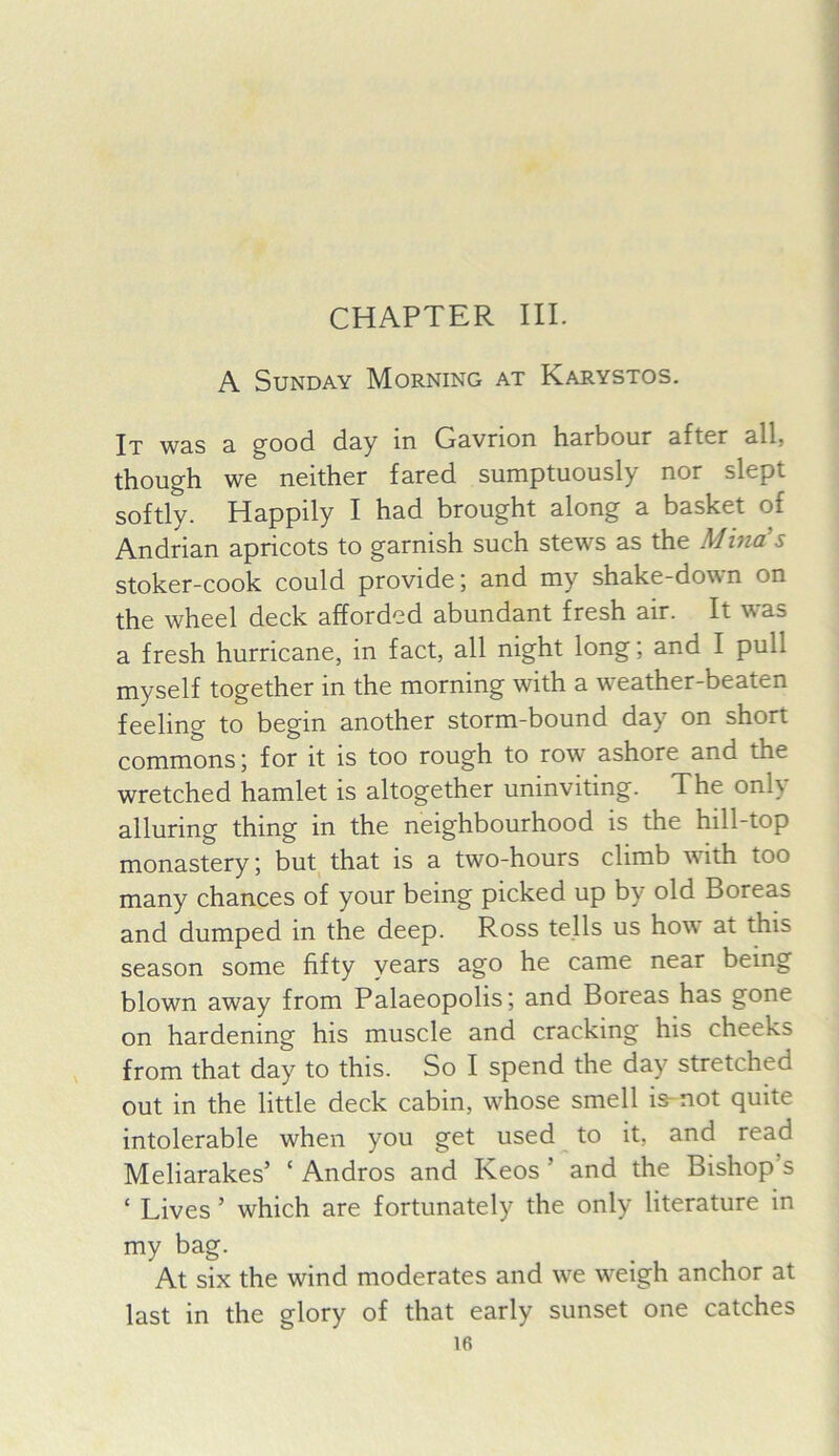 CHAPTER III. A Sunday Morning at Karystos. It W3.S 3. ^ood. d3y in Gnvrion Imrboiir nftcr nil, though we neither fared sumptuously nor slept softly. Happily I had brought along a basket of Andrian apricots to garnish such stews as the Mina's stoker-cook could provide; and my shake-down on the wheel deck afforded abundant fresh air. It was a fresh hurricane, in fact, all night long; and I pull myself together in the morning with a weather-beaten feeling to begin another storm-bound day on short commons; for it is too rough to row ashore and the wretched hamlet is altogether uninviting. The only alluring thing in the neighbourhood is the hill-top monastery; but that is a two-hours climb with too many chances of your being picked up by old Boreas and dumped in the deep. Ross tells us how at this season some fifty years ago he came near being blown away from Palaeopolis; and Boreas has gone on hardening his muscle and cracking his cheeks from that day to this. So I spend the day stretched out in the little deck cabin, whose smell is-not quite intolerable when you get used to it, and read Meliarakes’ ‘ Andros and Keos ’ and the Bishop’s ‘ Lives ’ which are fortunately the only literature in my bag. At six the wind moderates and wt w'^eigh anchor at last in the glory of that early sunset one catches