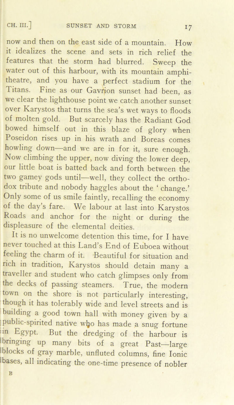 CH. III.] SUNSET AND STORM now and then on the east side of a mountain. How it idealizes the scene and sets in rich relief the features that the storm had blurred. Sweep the water out of this harbour, with its mountain amphi- theatre, and you have a perfect stadium for the » Titans. Fine as our Gavrion sunset had been, as we clear the lighthouse point we catch another sunset over Karystos that turns the sea’s wet ways to floods of molten gold. But scarcely has the Radiant God bowed himself out in this blaze of glory when Poseidon rises up in his wrath and Boreas comes howling down—and we are in for it, sure enough. Now climbing the upper, now diving the lower deep, our little boat is batted back and forth between the two gamey gods until—well, they collect the ortho- dox tribute and nobody haggles about the ‘ change.’ Only some of us smile faintly, recalling the economy of the day’s fare. We labour at last into Karystos Roads and anchor for the night or during the displeasure of the elemental deities. It is no unwelcome detention this time, for I have never touched at this Land’s Knd of Kuboea without feeling the charm of it. 'Beautiful for situation and rich in tradition, Karystos should detain many a traveller and student who catch glimpses only from the decks of passing steamers. True, the modern town on the shore is not particularly interesting, 'though it has tolerably wide and level streets and is building a good town hall with money given by a jpublic-spirited native wjjo has made a snug fortune iin Egypt. But the dredging of the harbour is 1 bringing up many bits of a great Past—large Iblocks of gray marble, unfluted columns, fine Ionic ibases, all indicating the one-time presence of nobler B