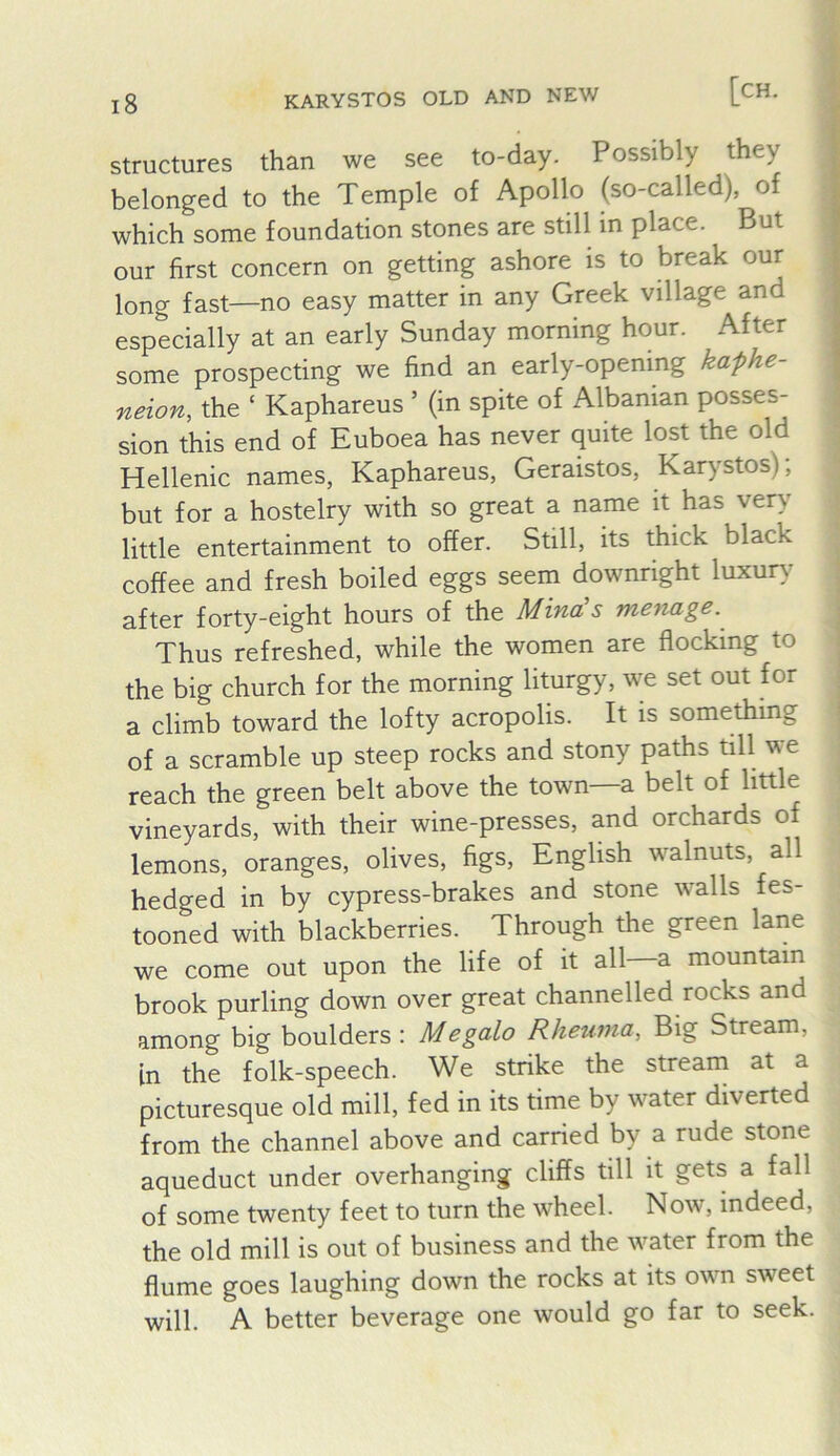 jg karystos old and new [ch. structures than we see to-day. Possibly they belonged to the Temple of Apollo (so-called), of which some foundation stones are still in place. But our first concern on getting ashore is to break our long fast—no easy matter in any Greek village and especially at an early Sunday morning hour. After some prospecting we find an early-opening kaphe- neion, the ‘ Kaphareus ’ (in spite of Albanian posses- sion this end of Euboea has never quite lost the old Hellenic names, Kaphareus, Geraistos, Karystos); but for a hostelry with so great a name it has very little entertainment to offer. Still, its thick black coffee and fresh boiled eggs seem downright luxur>^ after forty-eight hours of the Mina’s menage. Thus refreshed, while the women are flocking to the big church for the morning liturgy, we set out for a climb toward the lofty acropolis. It is something of a scramble up steep rocks and stony paths till we reach the green belt above the town—a belt of little vineyards, with their wine-presses, and orchards of lemons, oranges, olives, figs, English walnuts, all hedged in by cypress-brakes and stone walls fes- tooned with blackberries. Through the green lane we come out upon the life of it all a mountain brook purling down over great channelled rocks and among big boulders : Megalo Rheuma, Big Stream, in the folk-speech. We strike the stream at a picturesque old mill, fed in its time by water diverted from the channel above and carried by a rude stone aqueduct under overhanging cliffs till it gets a fall of some twenty feet to turn the wheel. Now, indeed, the old mill is out of business and the water from the flume goes laughing down the rocks at its own sweet will. A better beverage one would go far to seek.