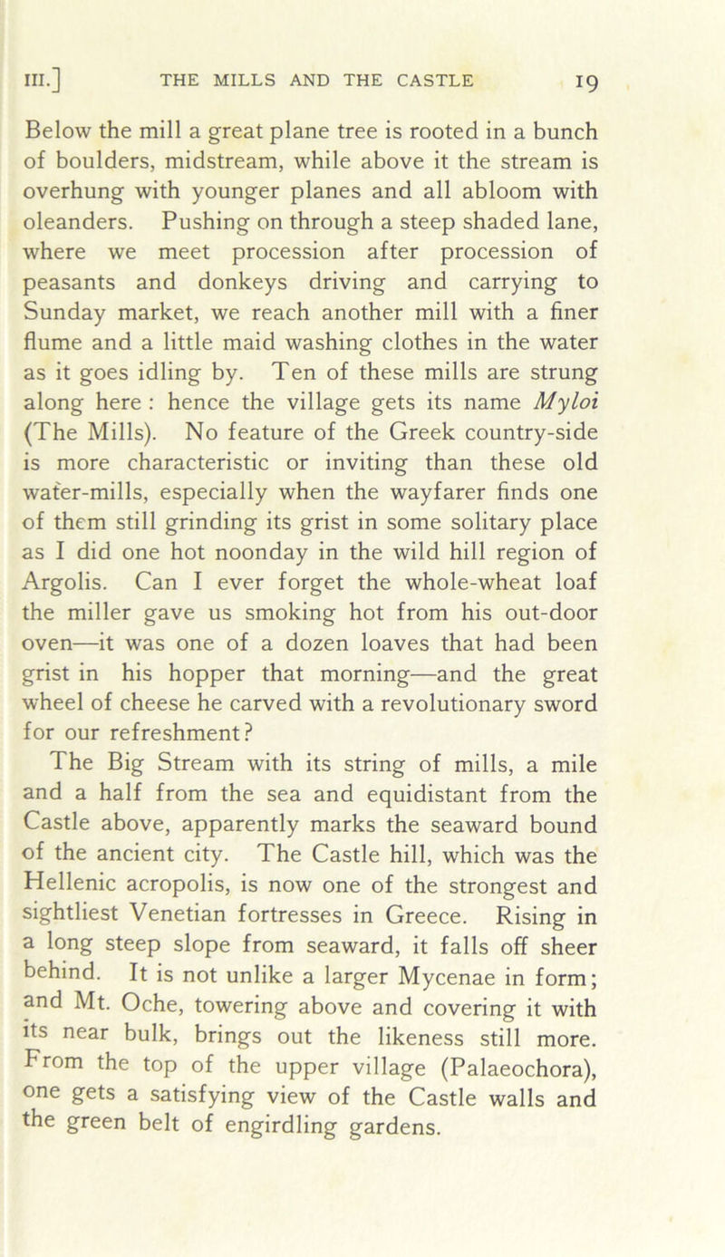 Below the mill a great plane tree is rooted in a bunch of boulders, midstream, while above it the stream is overhung with younger planes and all abloom with oleanders. Pushing on through a steep shaded lane, where we meet procession after procession of peasants and donkeys driving and carrying to Sunday market, we reach another mill with a finer flume and a little maid washing clothes in the water as it goes idling by. Ten of these mills are strung along here : hence the village gets its name Myloi (The Mills). No feature of the Greek country-side is more characteristic or inviting than these old wafer-mills, especially when the wayfarer finds one of them still grinding its grist in some solitary place as I did one hot noonday in the wild hill region of Argolis. Can I ever forget the whole-wheat loaf the miller gave us smoking hot from his out-door oven—it was one of a dozen loaves that had been grist in his hopper that morning—and the great wheel of cheese he carved with a revolutionary sword for our refreshment? The Big Stream with its string of mills, a mile and a half from the sea and equidistant from the Castle above, apparently marks the seaward bound of the ancient city. The Castle hill, which was the Hellenic acropolis, is now one of the strongest and sightliest Venetian fortresses in Greece. Rising in a long steep slope from seaward, it falls off sheer behind. It is not unlike a larger Mycenae in form; and Mt. Oche, towering above and covering it with its near bulk, brings out the likeness still more. From the top of the upper village (Palaeochora), one gets a satisfying view of the Castle walls and the green belt of engirdling gardens.