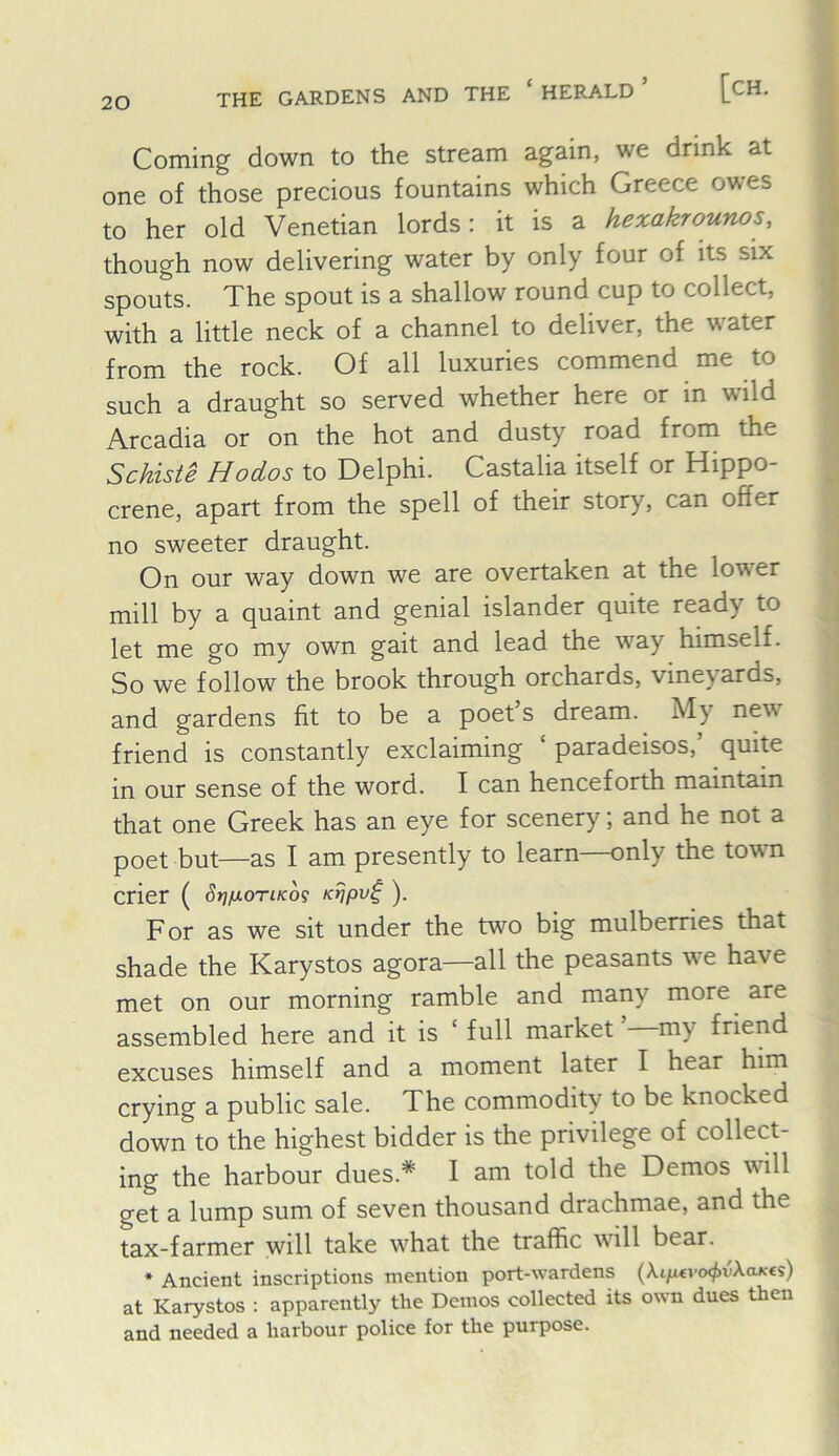 THE GARDENS AND THE ‘ HERALD [CH. Coming down to the stream again, we drink at one of those precious fountains which Greece owes to her old Venetian lords: it is a hexakrounos, though now delivering water by only four of its six spouts. The spout is a shallow round cup to collect, with a little neck of a channel to deliver, the water from the rock. Of all luxuries commend me to such a draught so served whether here or in wild Arcadia or on the hot and dusty road from the Schiste Hodos to Delphi. Castalia itself or Hippo- crene, apart from the spell of their story, can offer no sweeter draught. On our way down we are overtaken at the lower mill by a quaint and genial islander quite ready to let me go my own gait and lead the way himself. So we follow the brook through orchards, vineyards, and gardens fit to be a poet’s dream. My new friend is constantly exclaiming ‘ paradeisos,’ quite in our sense of the word. I can henceforth maintain that one Greek has an eye for scenery; and he not a poet but—as I am presently to learn—only the town crier ( SrifxoTiKog Ktjpv^). F or as we sit under the two big mulberries that shade the Karystos agora—all the peasants we have met on our morning ramble and many more are assembled here and it is ‘ full market my friend excuses himself and a moment later I hear him crying a public sale. The commodity to be knocked down to the highest bidder is the privilege of collect- ing the harbour dues.* I am told the Demos will get a lump sum of seven thousand drachmae, and the tax-farmer will take what the traffic will bear. * Ancient inscriptions mention port-wardens (Xi/wvtx^vXaKcs) at Karystos : apparently the Demos collected its own dues then and needed a harbour police for the purpose.