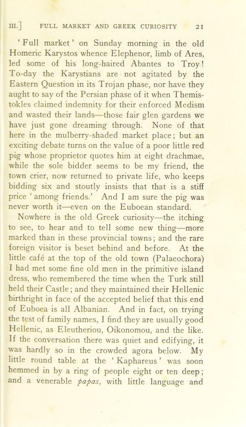‘Full market’ on Sunday morning in the old Homeric Karystos whence Elephenor, limb of Ares, led some of his long-haired Abantes to Troy! To-day the Karystians are not agitated by the Eastern Question in its Trojan phase, nor have they aught to say of the Persian phase of it when Themis- tokles claimed indemnity for their enforced Medism and wasted their lands—those fair glen gardens we have just gone dreaming through. None of that here in the mulberry-shaded market place; but an exciting debate turns on the value of a poor little red pig whose proprietor quotes him at eight drachmae, while the sole bidder seems to be my friend, the town crier, now returned to private life, who keeps bidding six and stoutly insists that that is a stiff price ‘ among friends.’ And I am sure the pig was never worth it—even on the Euboean standard. Nowhere is the old Greek curiosity—the itching to see, to hear and to tell some new thing—more marked than in these provincial towns; and the rare foreign visitor is beset behind and before. At the little cafe at the top of the old town (Palaeochora) I had met some fine old men in the primitive island dress, who remembered the time when the Turk still held their Castle; and they maintained their Hellenic birthright in face of the accepted belief that this end of Euboea is all Albanian. And in fact, on trying the test of family names, I find they are usually good Hellenic, as Eleutheriou, Oikonomou, and the like. If the conversation there was quiet and edifying, it was hardly so in the crowded agora below. My little round table at the ‘ Kaphareus ’ was soon hemmed in by a ring of people eight or ten deep; and a venerable papas, with little language and