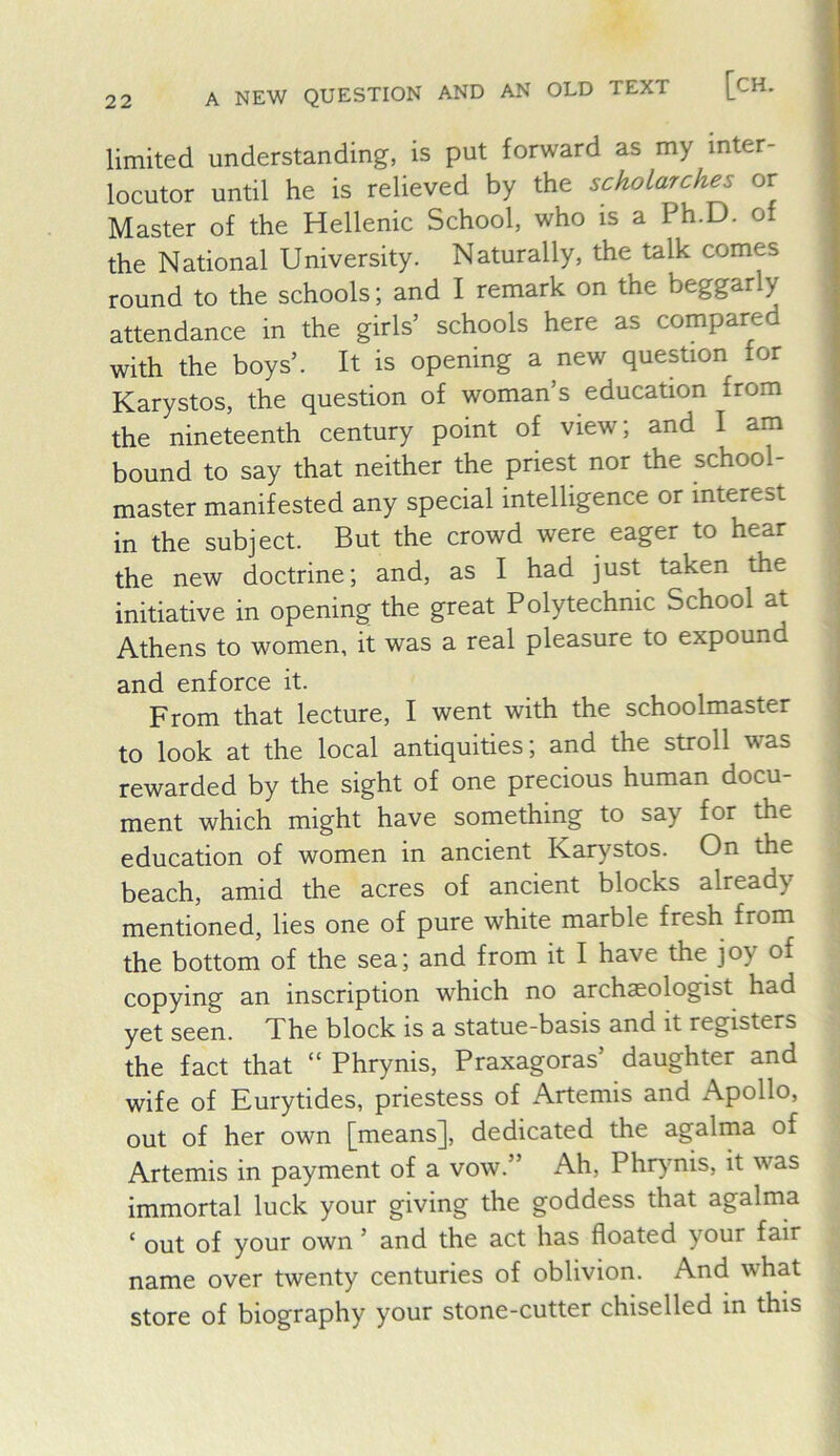 A NEW QUESTION AND AN OLD TEXT [CH. limited understanding, is put forward as my inter- locutor until he is relieved by the scholarches or Master of the Hellenic School, who is a Ph.D. of the National University. Naturally, the talk comes round to the schools; and I remark on the beggarly attendance in the girls’ schools here as compared with the boys’. It is opening a new question for Karystos, the question of woman’s education from the nineteenth century point of view; and I am bound to say that neither the priest nor the school- master manifested any special intelligence or interest in the subject. But the crowd were eager to hear the new doctrine; and, as I had just taken the initiative in opening the great Polytechnic School at Athens to women, it was a real pleasure to expound and enforce it. From that lecture, I went with the schoolmaster to look at the local antiquities; and the stroll was rewarded by the sight of one precious human docu- ment which might have something to say for the education of women in ancient Karystos. On the beach, amid the acres of ancient blocks already mentioned, lies one of pure white marble fresh from the bottom of the sea; and from it I have the joy of copying an inscription which no archaeologist had yet seen. The block is a statue-basis and it registers the fact that “ Phrynis, Praxagoras’ daughter and wife of Eurytides, priestess of Artemis and Apollo, out of her own [means], dedicated the agalma of Artemis in payment of a vow.” Ah, Phrynis, it was immortal luck your giving the goddess that agalma ‘ out of your own ’ and the act has floated your fair name over twenty centuries of oblivion. And what store of biography your stone-cutter chiselled in this