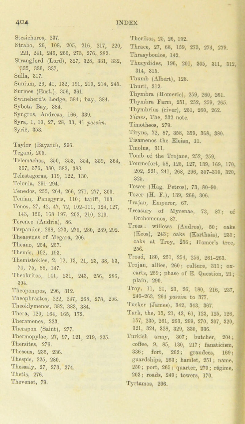 Stesichoros, 237. Strabo, 26, 108, 205, 216, 217, 220, 221, 241, 246, 266, 273, 276, . 282. Strangford (Lord), 327, 328, 331, 332, 335, 336, 337, Sulla, 317. Sunium, 26, 41, 132, 191, 210, 214, 245. Surmes (Bust.), 356, 361. Swineherd’s Lodge, 384; bay, 384. Sybota Bay, 384. Syngros, Andreas, 166, 339. Syra, 1, 10, 27, 28, 33, 41 passim. Syrie, 353. Taylor (Bayard), 296. Tegani, 205. Telemachos, 350, 353, 354, 359, 364, 367, 376, 380, 382, 383. Telestagoras, 119, 122, 130. Telonia, 291-294. Tenedos, 255, 264, 266, 271, 277, 300. Tenian, Panegyris, 110; tariff, 103. Tenos, 27, 42, 47, 72, 102-111, 124, 127, 143, 156, 168 197, 202, 210, 219. Terence (Andria), 86. Terpander, 268, 273, 279, 280, 289, 292. Theagenes of Megara, 206. Theano, 254, 257. Themis, 192, 193. Themistokles, 2, 12, 13, 21, 23, 38, 53, 74, 75, 88, 147. Theokritos, 141, 231, 243, 256, 286, 304. Theopompos, 296, 312. Theophrastos, 222, 247, 268, 278, 296. Theoklymenos, 382, 383, 384. Thera, 120, 164, 165, 172. Theramenes, 223. Therapon (Saint), 277. Thermopylae, 27, 97, 121, 219, 225. Thersites, 276. Theseus, 235, 236. Thespis, 225, 280. Thessaly, 27, 273, 274. Thetis, 276. Thevenet, 79. Thorikos, 25, 26, 192. Thrace, 27, 68, 159, 273, 274, 279. Thrasyboulos, 142. Thucydides, 196, 201, 305, 311, 312, 314, 315. Thumb (Albert), 128. Thurii, 312. Thymbra (Homeric), 259, 260, 261. Thymbra Farm, 251, 252, 259, 265. Thymbrius (river), 251, 260, 262. Times, The, 332 note. Timotheos, 279. Tiryns, 72, 87, 358, 359, 368, 380. Tisamenos the Eleian, 11. Tmolus, 311. Tomb of the Trojans, 252, 259. Tournefort, 58, 125, 127, 139, 169, 170, 202, 221, 241, 268, 296, 307-310, 320, 325. Tower (Hag. Petros), 73, 80-90. Tozer (H. F.), 139, 266, 306. Trajan, Emperor, 67. Treasury of Mycenae, 73, 87; of Orchomenos, 87. Trees: willows (Andros), 50; oaks (Keos), 243; oaks (Karthaia), 235; oaks at Troy, 256; Homer’s tree, 256. Troad, 180, 251, 254, 256, 261-263. Trojan, allies, 260; culture, 311; ox- carts, 259; phase of E. Question, 21; plain, 290. Troy, 11, 21, 23, 26, 180, 216, 237, 249-263, 264 passim to 377. Tucker (James), 342, 343, 367. Turk, the, 15, 21, 43, 61, 123, 125, 126, 157, 235, 261, 263, 269, 270, 307, 320, 321, 324, 328, 329, 330, 336. Turkish army, 307; butcher, 204; coffee, 9, 85, 130, 217; fanaticism, 336; fort, 262; grandees, 169; guardships, 263; hamlet, 251; name, 250; port, 265; quarter, 270; rdgime, 203; roads, 249; towers, 170. Tyrtamos, 296.