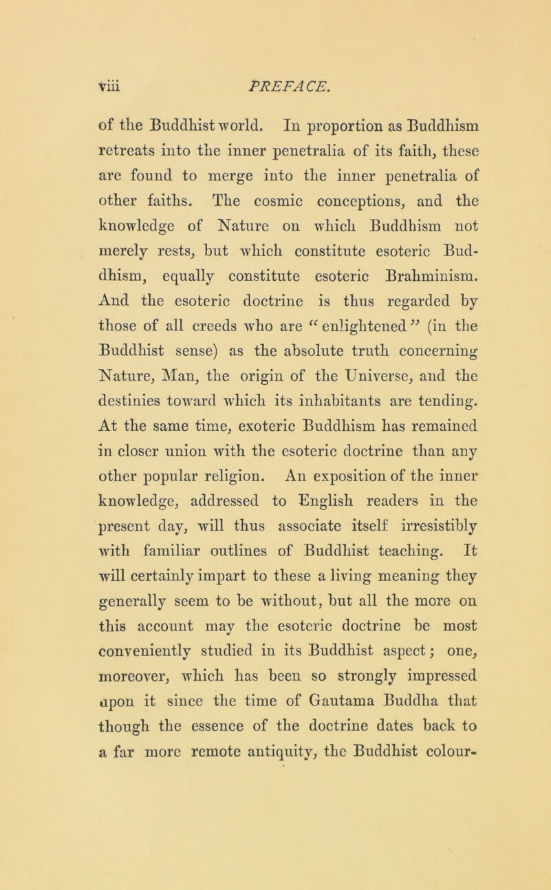 of the Buddhist world. In proportion as Buddhism retreats into the inner penetralia of its faith, these are found to merge into the inner penetralia of other faiths. The cosmic conceptions, and the knowledge of Nature on which Buddhism not merely rests, hut which constitute esoteric Bud- dhism, equally constitute esoteric Brahminism. And the esoteric doctrine is thus regarded by those of all creeds who are “ enlightened ” (in the Buddhist sense) as the absolute truth concerning Nature, Man, the origin of the Universe, and the destinies toward which its inhabitants are tending. At the same time, exoteric Buddhism has remained in closer union with the esoteric doctrine than any other popular religion. An exposition of the inner knowledge, addressed to English readers in the present day, will thus associate itself irresistibly with familiar outlines of Buddhist teaching. It will certainly impart to these a living meaning they generally seem to be without, hut all the more on this account may the esoteric doctrine be most conveniently studied in its Buddhist aspect; one, moreover, which has been so strongly impressed upon it since the time of Gautama Buddha that though the essence of the doctrine dates back to a far more remote antiquity, the Buddhist colour-