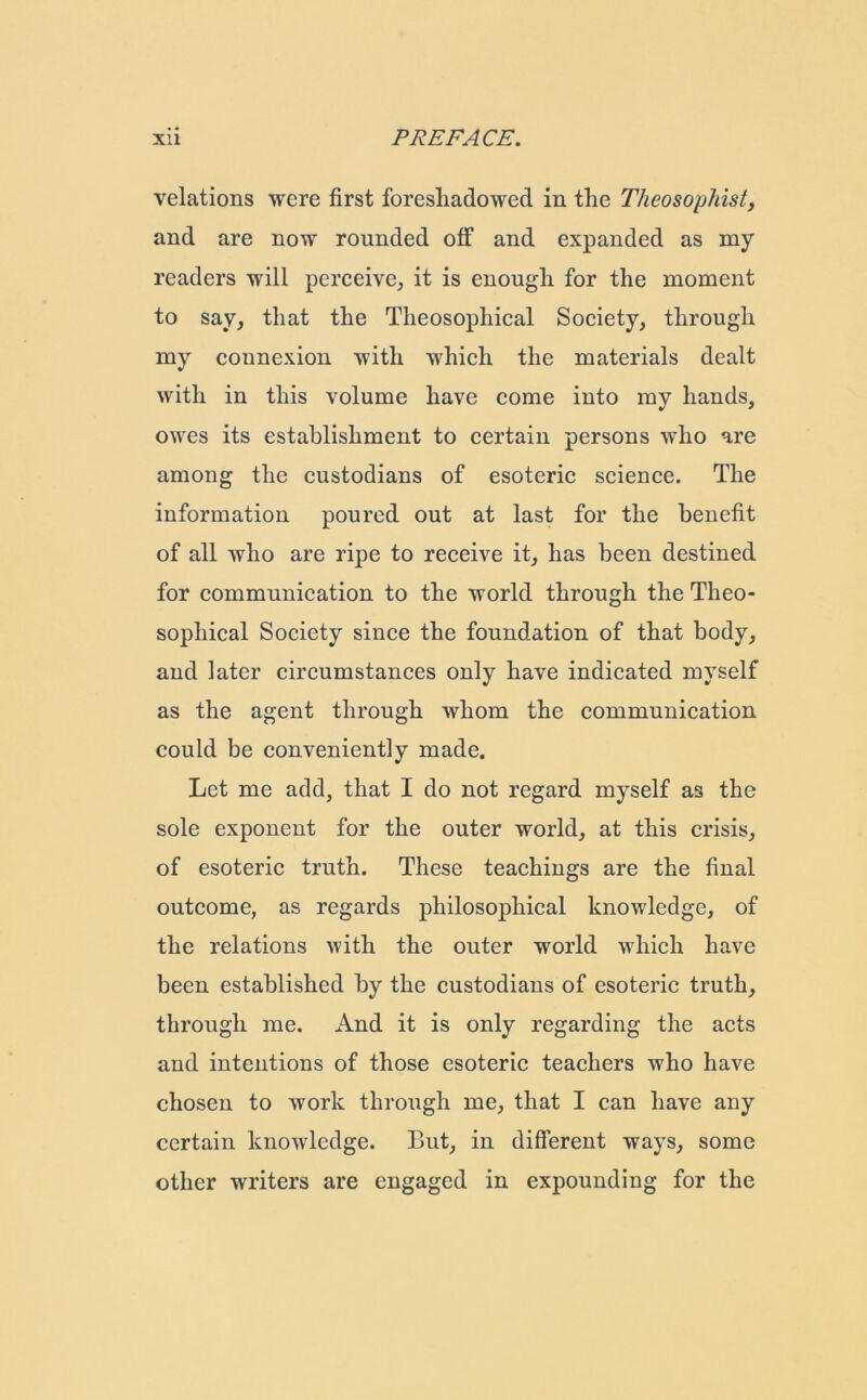 velations were first foreshadowed in the Theosophist, and are now rounded off and expanded as my readers will perceive, it is enough for the moment to say, that the Theosophical Society, through my connexion with which the materials dealt with in this volume have come into my hands, owes its establishment to certain persons who are among the custodians of esoteric science. The information poured out at last for the benefit of all who are ripe to receive it, has been destined for communication to the world through the Theo- sophical Society since the foundation of that body, and later circumstances only have indicated myself as the agent through whom the communication could be conveniently made. Let me add, that I do not regard myself as the sole exponent for the outer world, at this crisis, of esoteric truth. These teachings are the final outcome, as regards philosophical knowledge, of the relations with the outer world which have been established by the custodians of esoteric truth, through me. And it is only regarding the acts and intentions of those esoteric teachers who have chosen to work through me, that I can have any certain knowledge. But, in different ways, some other writers are engaged in expounding for the