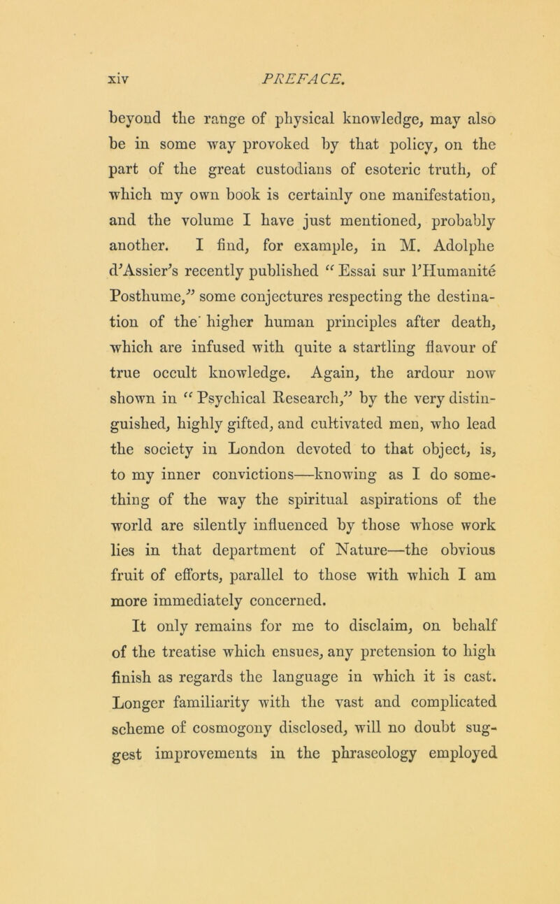 beyond tlie range of physical knowledge, may also be in some way provoked by that policy, on the part of the great custodians of esoteric truth, of which my own book is certainly one manifestation, and the volume I have just mentioned, probably another. I find, for example, in M. Adolphe d'A.ssier’s recently published “ Essai sur PHumanite Posthume,” some conjectures respecting the destina- tion of the' higher human principles after death, ■which are infused with quite a startling flavour of true occult knowledge. Again, the ardour now shown in “ Psychical Research,” by the very distin- guished, highly gifted, and cultivated men, who lead the society in London devoted to that object, is, to my inner convictions—knowing as I do some- thing of the way the spiritual aspirations of the world are silently influenced by those whose work lies in that department of Nature—the obvious fruit of efforts, parallel to those with which I am more immediately concerned. It only remains for me to disclaim, on behalf of the treatise which ensues, any pretension to high finish as regards the language in which it is cast. Longer familiarity with the vast and complicated scheme of cosmogony disclosed, will no doubt sug- gest improvements in the phraseology employed
