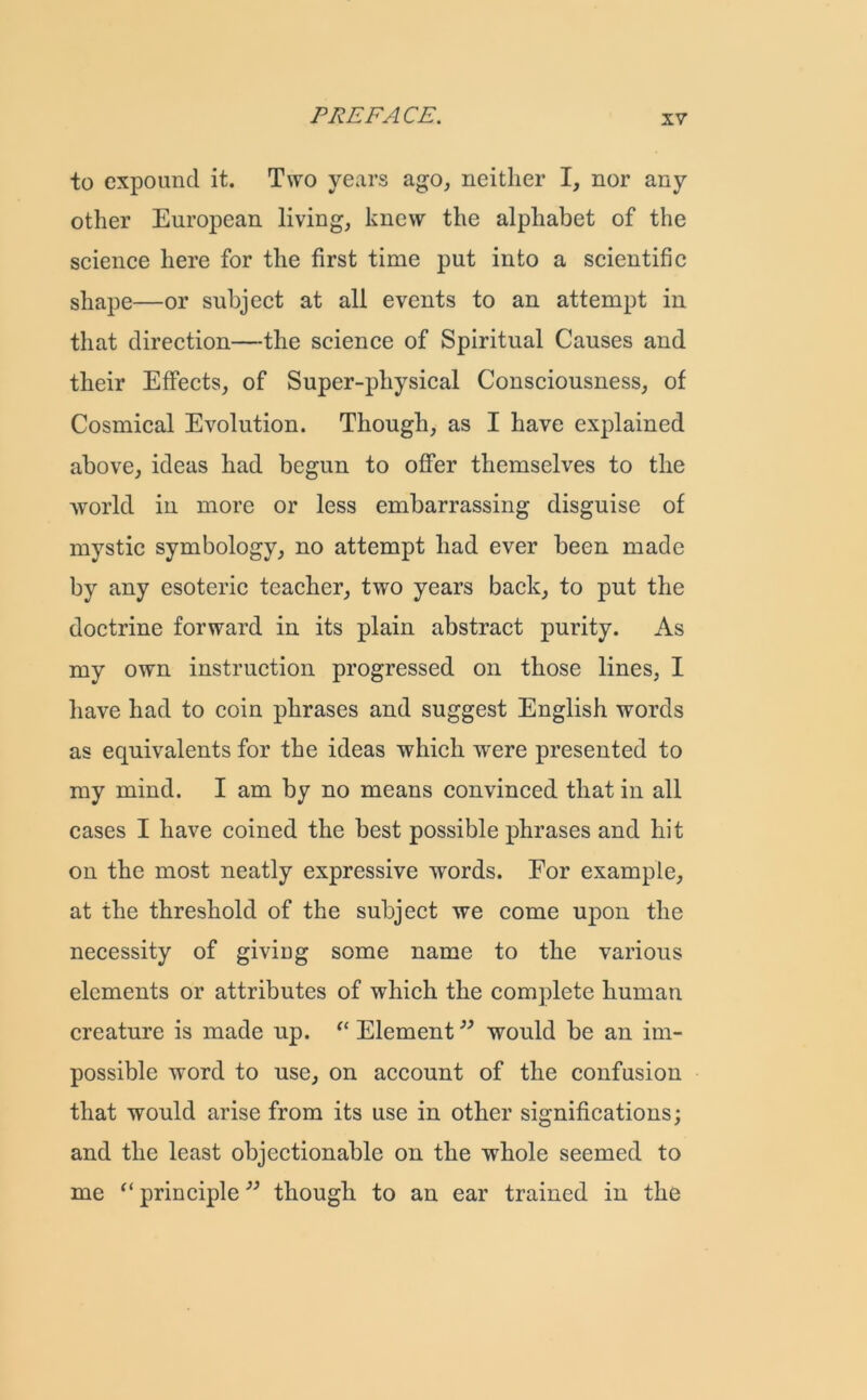 to expound it. Two years ago, neither I, nor any other European living, knew the alphabet of the science here for the first time put into a scientific shape—or subject at all events to an attempt in that direction—the science of Spiritual Causes and their Effects, of Super-physical Consciousness, of Cosmical Evolution. Though, as I have explained above, ideas had begun to offer themselves to the world in more or less embarrassing disguise of mystic symbology, no attempt had ever been made by any esoteric teacher, two years back, to put the doctrine forward in its plain abstract purity. As my own instruction progressed on those lines, I have had to coin phrases and suggest English words as equivalents for the ideas which were presented to my mind. I am by no means convinced that in all cases I have coined the best possible phrases and hit on the most neatly expressive words. For example, at the threshold of the subject we come upon the necessity of giving some name to the various elements or attributes of which the complete human creature is made up. “ Element would be an im- possible word to use, on account of the confusion that would arise from its use in other significations; and the least objectionable on the whole seemed to me “ principle ” though to an ear trained in the