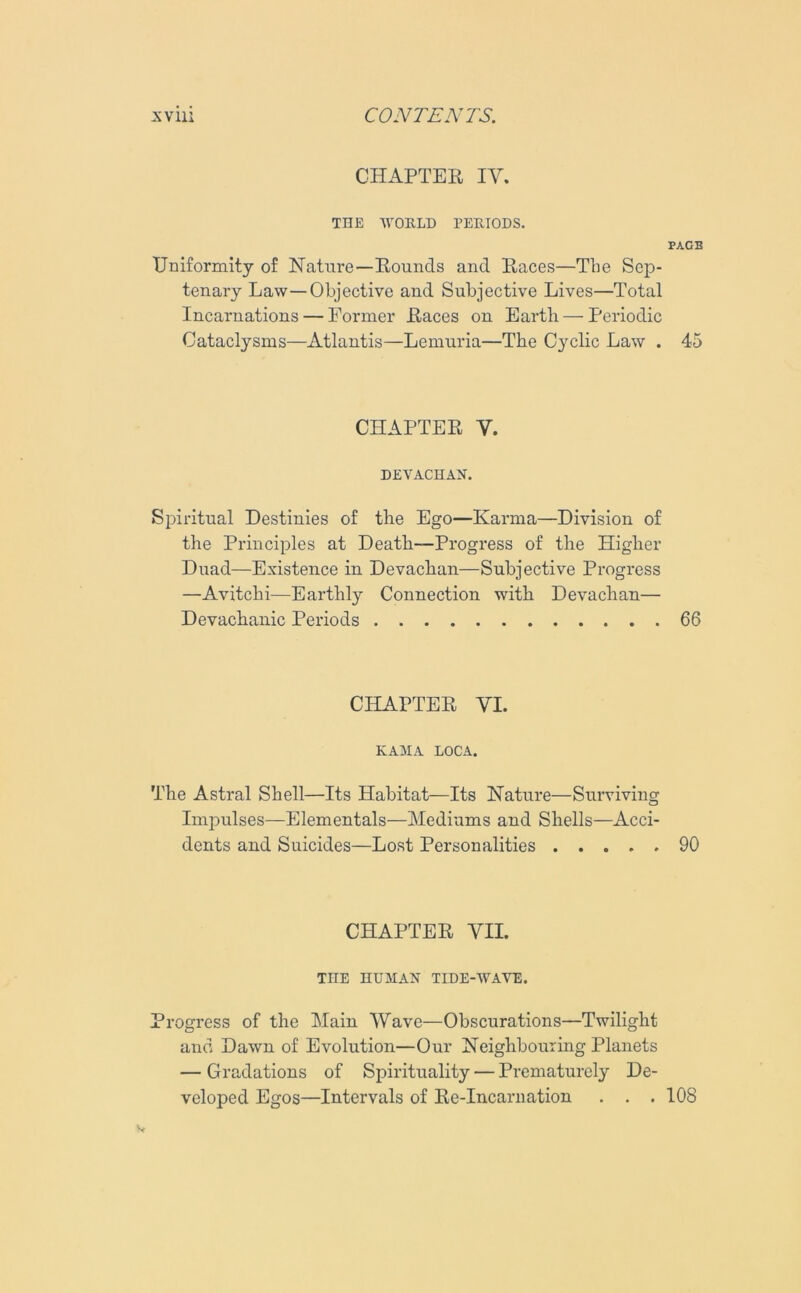 CHAPTER IV. THE WORLD PERIODS. PAGE Uniformity of Nature—Rounds and Races—The Sep- tenary Law—Objective and Subjective Lives—Total Incarnations — Former Races on Earth — Periodic Cataclysms—Atlantis—Lemuria—The Cyclic Law . 45 CHAPTER V. DEVACHAN. Spiritual Destinies of the Ego—Karma—Division of the Principles at Death—Progress of the Higher Duad—Existence in Devachan—Subjective Progress —Avitchi—Earthly Connection with Devachan— Devachanic Periods 66 CHAPTER YI. KAMA LOCA. The Astral Shell—Its Habitat—Its Nature—Surviving Impulses—Elementals—Mediums and Shells—Acci- dents and Suicides—Lost Personalities 90 CHAPTER VII. THE HUMAN TIDE-WAVE. Progress of the Main Wave—Obscurations—Twilight and Dawn of Evolution—Our Neighbouring Planets — Gradations of Spirituality — Prematurely De- veloped Egos—Intervals of Re-Incarnation . . . 108