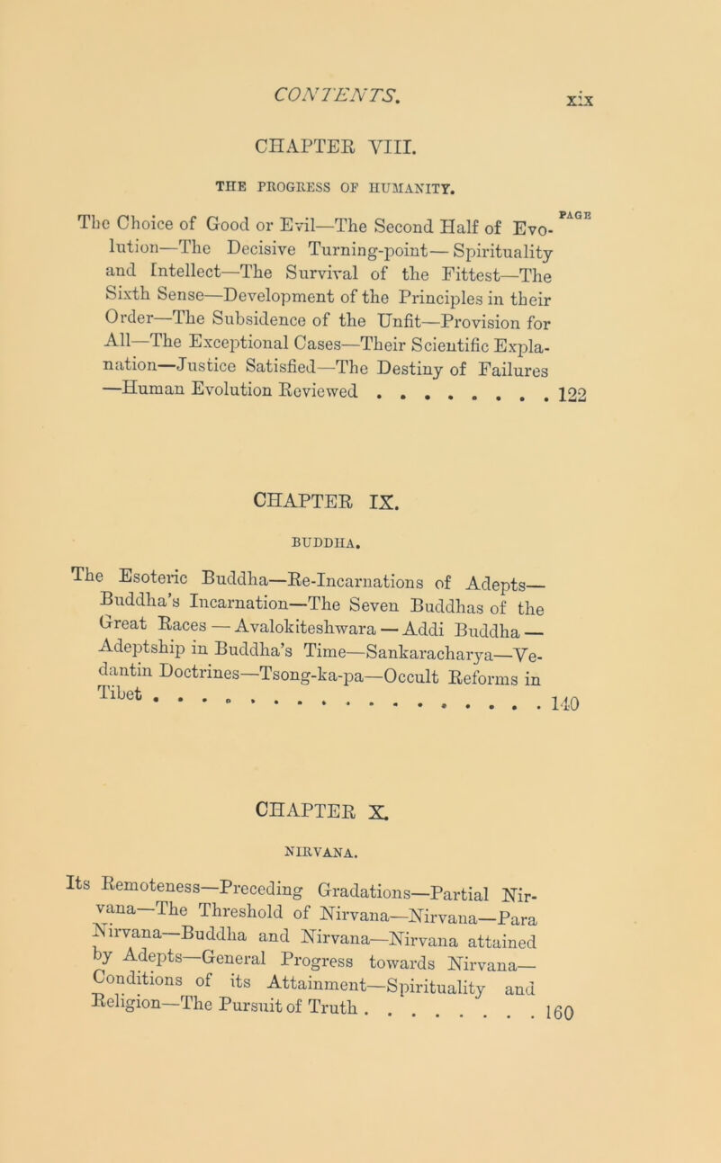 x:x CHAPTER VIII. THE PROGRESS OF HUMANITY. The Choice of Good or Evil—The Second Half of Evo- lution—The Decisive Turning-point— Spirituality and Intellect—The Survival of the Fittest—The Sixth Sense—Development of the Principles in their Order—The Subsidence of the Unfit—Provision for All—The Exceptional Cases—Their Scientific Expla- nation-Justice Satisfied—The Destiny of Failures —Human Evolution Reviewed 122 CHAPTER IX. BUDDHA. The Esoteric Buddha—Re-Incarnations of Adepts Buddha’s Incarnation—The Seven Buddhas of the Great Races — Avalokiteshwara — Addi Buddha Adeptship in Buddha’s Time—Sankaracharya—Ve- dantin Doctrines—Tsong-ka-pa—Occult Reforms in CHAPTER X nirvana. Its Remoteness Preceding Gradations—Partial Nir- vana—The Threshold of Nirvana—Nirvana—Para Nirvana—Buddha and Nirvana—Nirvana attained by Adepts—General Progress towards Nirvana- Conditions of its Attainment—Spirituality and Religion—The Pursuit of Truth .