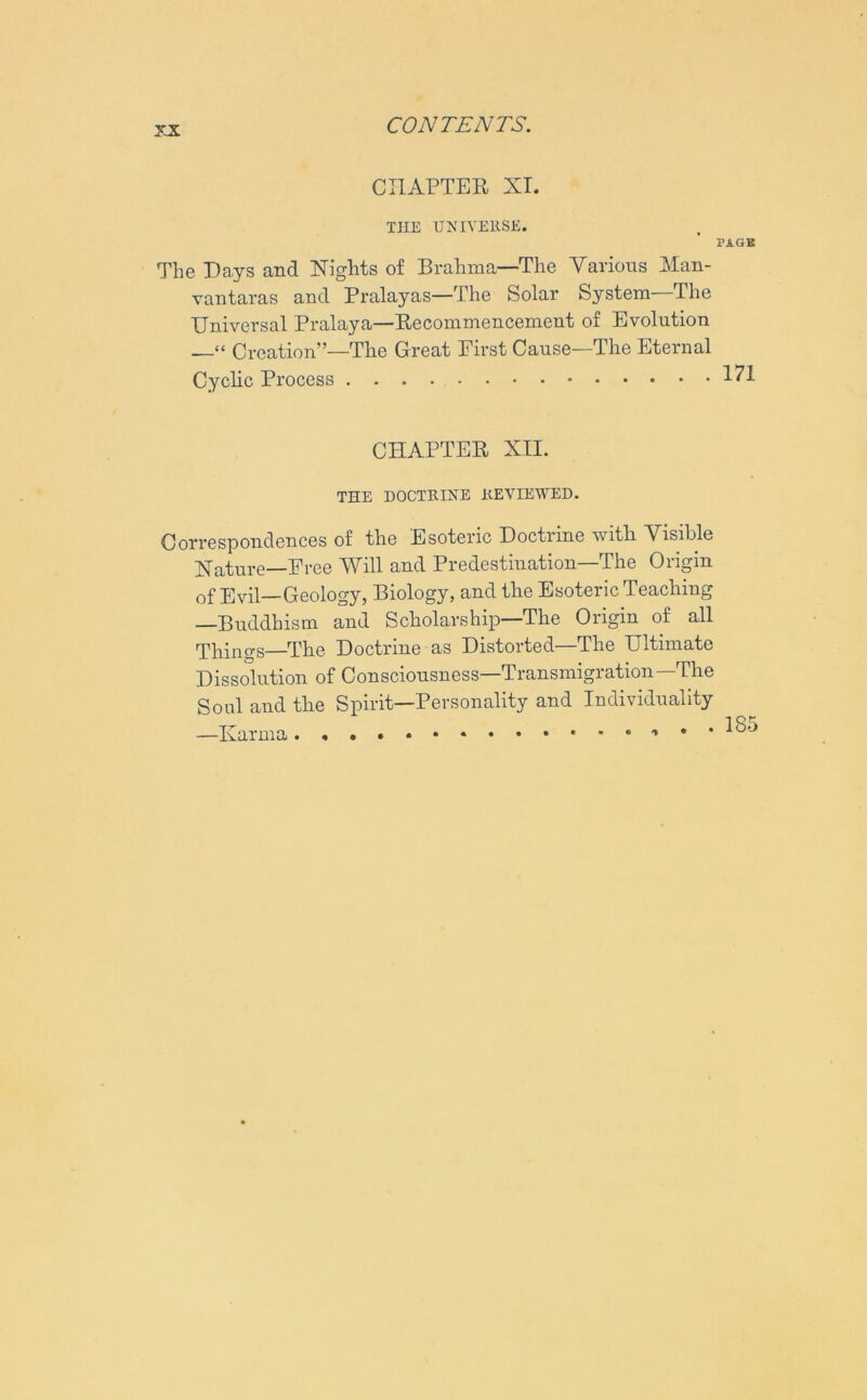 CHAPTER XI. THE UNIVERSE. PAGE The Days and Nights of Brahma—The Various Man- vantaras and Pralayas—The Solar System—The Universal Pralaya—Recommencement of Evolution Creation”—The Great First Cause—The Eternal Cyclic Process CHAPTER XII. THE DOCTRINE REVIEWED. Correspondences of the Esoteric Doctrine with Visible Nature—Free Will and Predestination—The Origin of Evil—Geology, Biology, and the Esoteric Teaching —Buddhism and Scholarship—The Origin of all Things—The Doctrine as Distorted—The Ultimate Dissolution of Consciousness—Transmigration—The Soul and the Spirit—Personality and Individuality —Karma * • *