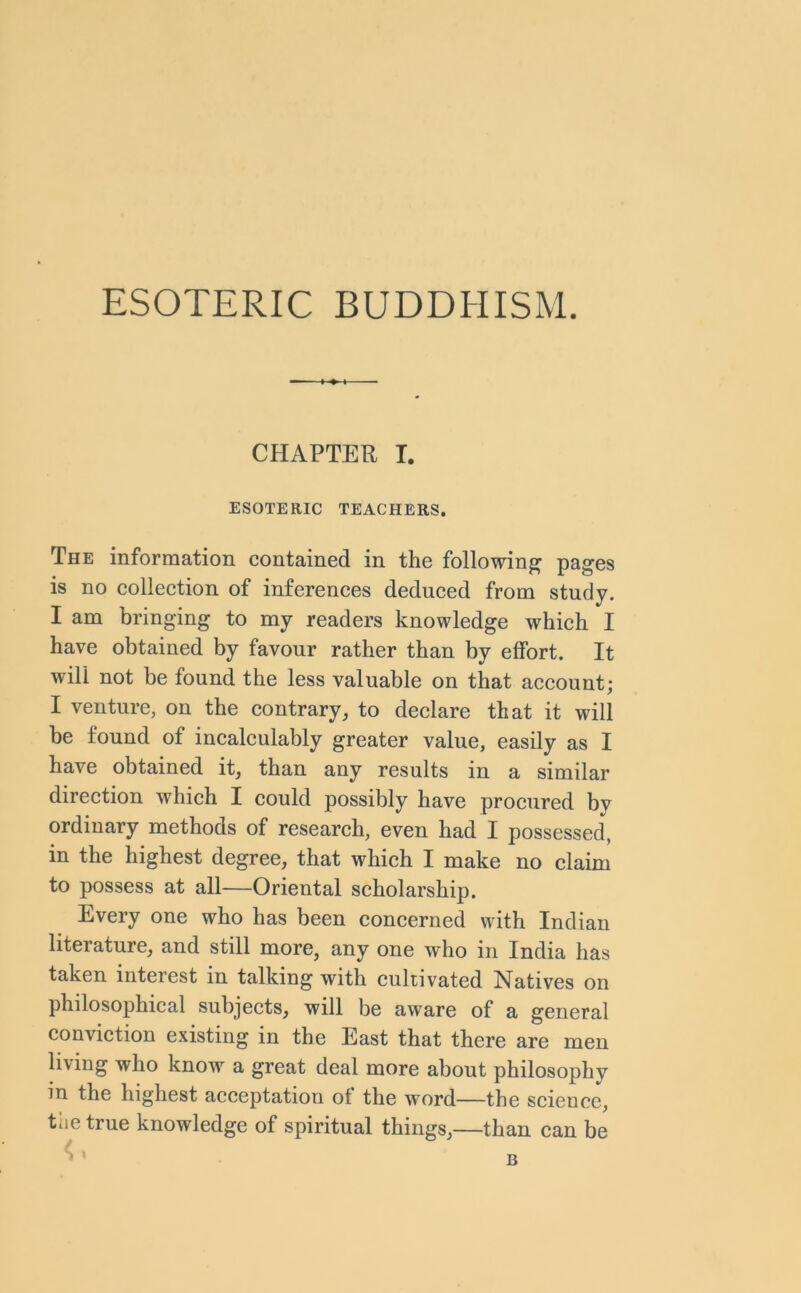 ESOTERIC BUDDHISM. CHAPTER I. ESOTERIC TEACHERS. The information contained in the following pages is no collection of inferences deduced from study. I am bringing to my readers knowledge which I have obtained by favour rather than by effort. It will not be found the less valuable on that account; I venture, on the contrary, to declare that it will be found of incalculably greater value, easily as I have obtained it, than any results in a similar direction which I could possibly have procured by ordinary methods of research, even had I possessed, in the highest degree, that which I make no claim to possess at all-—Oriental scholarship. Every one who has been concerned with Indian literature, and still more, any one who in India has taken interest in talking with cultivated Natives on philosophical subjects, will be aware of a general conviction existing in the East that there are men living who know a great deal more about philosophy in the highest acceptation of the word—the science, the true knowledge of spiritual things,—than can be 4 »