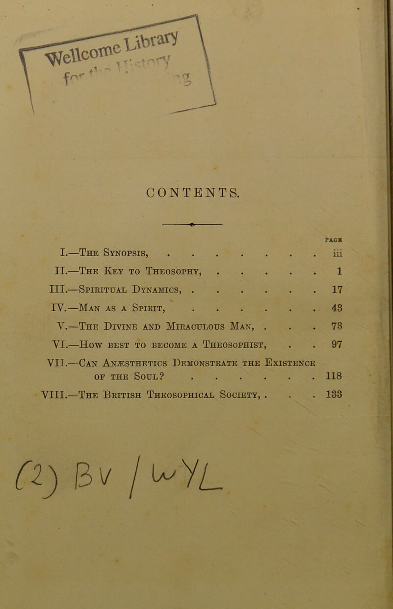 CONTENTS. ♦ PAGE I.—The Synopsis, iii II.—The Key to Theosophy, 1 III. —Spiritual Dynamics, 17 IV. —Man as a Spirit, 43 V.—The Divine and Miraculous Man, ... 73 VI.—How BEST TO BECOME A ThEOSOPHIST, . . 97 VII.—Can Anesthetics Demonstrate the Existence OF THE Soul? 118 VIII.—The British Theosophical Society, . . . 133 13V I '^yL