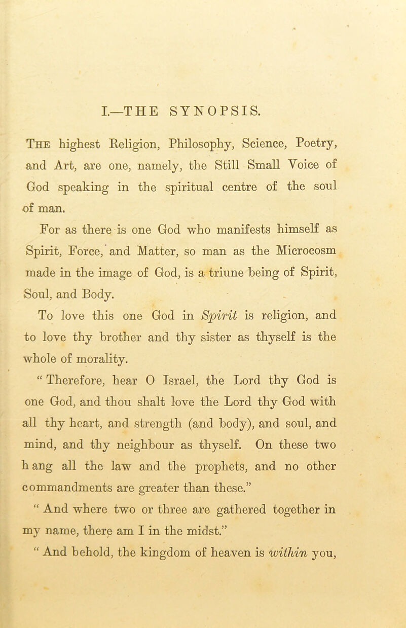 I.—THE SYNOPSIS. The highest Keligion, Philosophy, Science, Poetry, and Art, are one, namely, the Still Small Voice of God speaking in the spiritual centre of the soul of man. For as there is one God who manifests himself as Spirit, Force, and Matter, so man as the Microcosm made in the image of God, is a triune being of Spirit, Soul, and Body. To love this one God in Spirit is religion, and to love thy brother and thy sister as thyself is the whole of morality. “ Therefore, hear 0 Israel, the Lord thy God is one God, and thou shalt love the Lord thy God with all thy heart, and strength (and body), and soul, and mind, and thy neighbour as thyself. On these two h ang all the law and the prophets, and no other commandments are greater than these.” “ And where two or three are gathered together in my name, there am I in the midst.” “ And behold, the kingdom of heaven is within you.