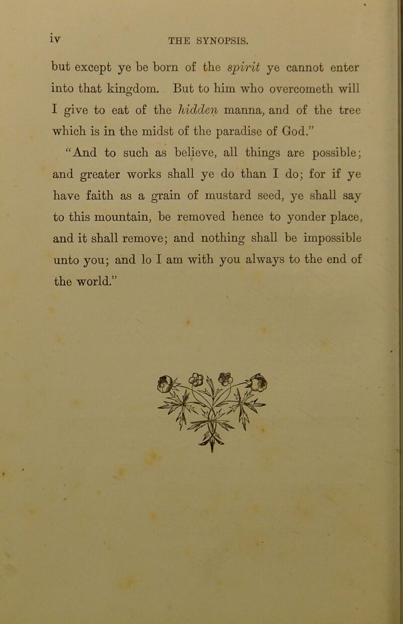 but except ye be born of the spirit ye cannot enter into that kingdom. But to him who overcometh will I give to eat of the hidden manna, and of the tree which is in the midst of the paradise of God.” “And to such as believe, all things are possible; and greater works shall ye do than I do; for if ye have faith as a grain of mustard seed, ye shall say to this mountain, be removed hence to yonder place, and it shall remove; and nothing shall be impossible unto you; and lo I am with you always to the end of the world.”