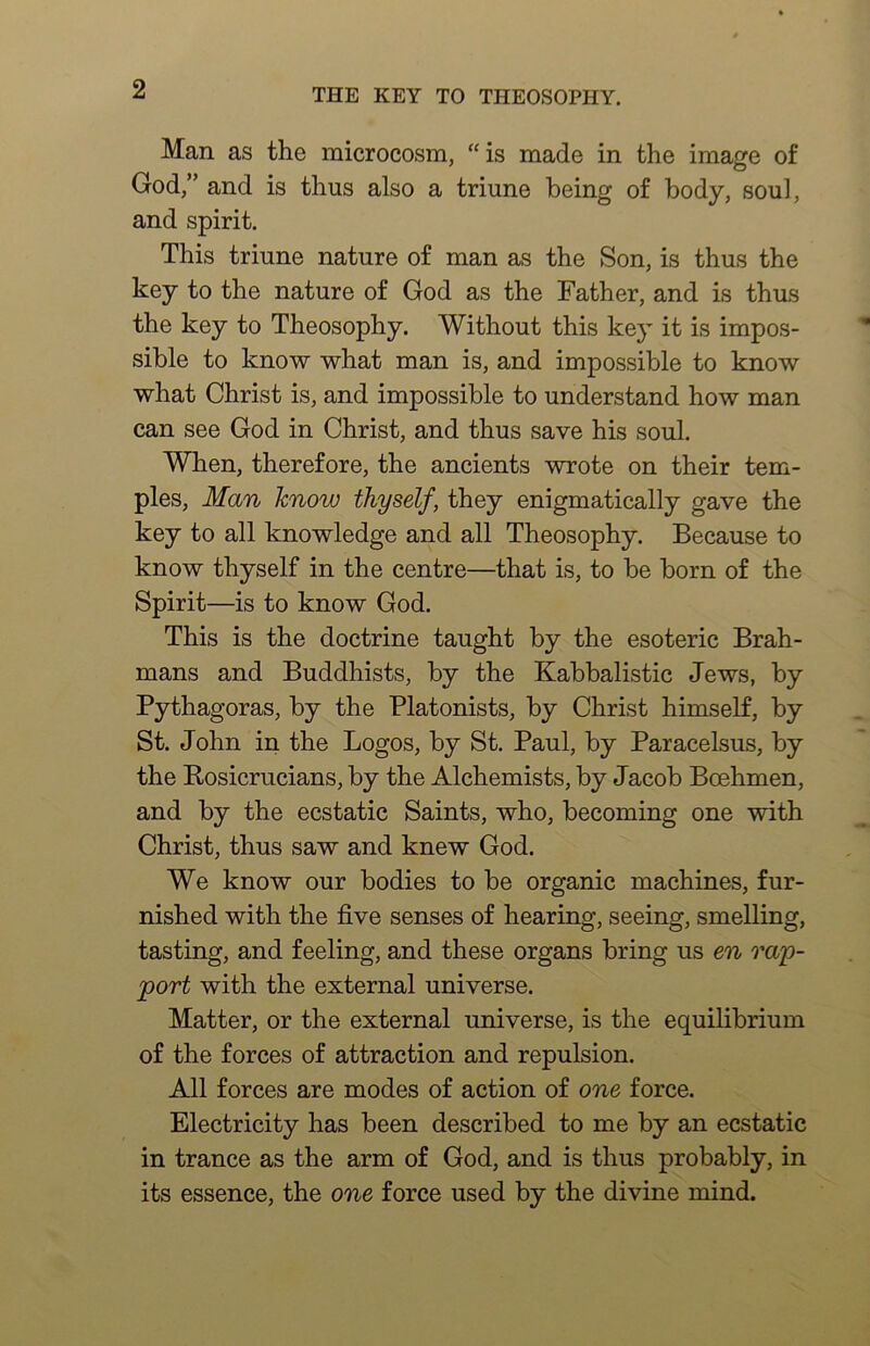 Man as the microcosm, “ is made in the image of God,” and is thus also a triune being of body, soul, and spirit. This triune nature of man as the Son, is thus the key to the nature of God as the Father, and is thms the key to Theosophy. Without this key it is impos- sible to know what man is, and impossible to know what Christ is, and impossible to understand how man can see God in Christ, and thus save his soul. When, therefore, the ancients wrote on their tem- ples, Man know thyself, they enigmatically gave the key to all knowledge and all Theosophy. Because to know thyself in the centre—that is, to be born of the Spirit—is to know God. This is the doctrine taught by the esoteric Brah- mans and Buddhists, by the Kabbalistic Jews, by Pythagoras, by the Platonists, by Christ himself, by St. John in the Logos, by St. Paul, by Paracelsus, by the Kosicrucians, by the Alchemists, by Jacob Boehmen, and by the ecstatic Saints, who, becoming one with Christ, thus saw and knew God. We know our bodies to be organic machines, fur- nished with the five senses of hearing, seeing, smelling, tasting, and feeling, and these organs bring us en ra'p- port with the external universe. Matter, or the external universe, is the equilibrium of the forces of attraction and repulsion. All forces are modes of action of one force. Electricity has been described to me by an ecstatic in trance as the arm of God, and is thus probably, in its essence, the one force used by the divine mind.