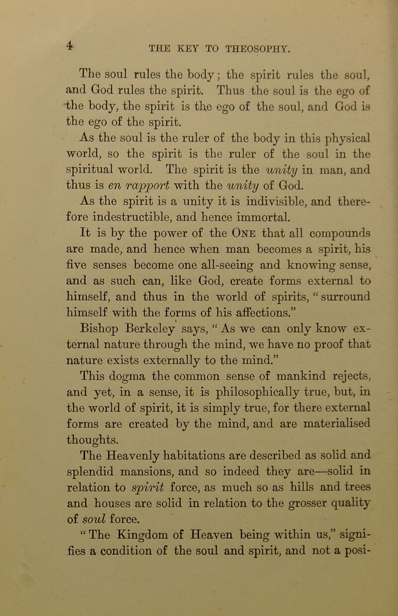 The soul rules the body; the spirit rules the soul, and God rules the spirit. Thus the soul is the ego of the body, the spirit is the ego of the soul, and God Is the ego of the spirit. As the soul is the ruler of the body in this physical world, so the spirit is the ruler of the soul in the spiritual world. The spirit is the unity in man, and thus is en rapport with the unity of God. As the spirit is a unity it is indivisible, and there- fore indestructible, and hence immortal. It is by the power of the One that all compounds are made, and hence when man becomes a spirit, his five senses become one all-seeing and knowing sense, and as such can, like God, create forms external to himself, and thus in the world of spirits, “ surround himself with the forms of his afiections.” * Bishop Berkeley says, “ As we can only know ex- ternal nature through the mind, we have no proof that nature exists externally to the mind.” This dogma the common sense of mankind rejects, and yet, in a sense, it is philosophically true, but, in the world of spirit, it is simply true, for there external forms are created by the mind, and are materialised thoughts. The Heavenly habitations are described as solid and splendid mansions, and so indeed they are—solid in relation to spirit force, as much so as hills and trees and houses are solid in relation to the grosser quality of soul force. “ The Kingdom of Heaven being within us,” signi- fies a condition of the soul and spirit, and not a posi-