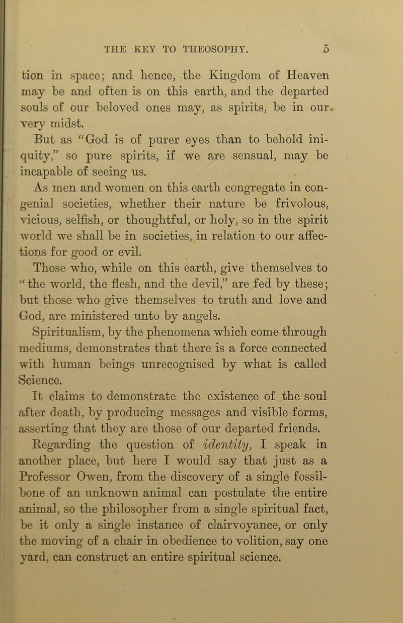 tion in space; and hence, the Kingdom of Heaven may he and often is on this earth, and the departed souls of our beloved ones may, as spirits, be in our. very midst. But as “God is of purer eyes than to behold ini- quity,” so pure spirits, if we are sensual, may be incapable of seeing us. As men and women on this earth congregate in con- genial societies, whether their nature be frivolous, vicious, selfish, or thoughtful, or holy, so in the spirit world we shall be in societies, in relation to our afiec- tions for good or evil. Those who, while on this earth, give themselves to “ the world, the flesh, and the devil,” are fed by these; but those who give themselves to truth and love and God, are ministered unto by angels. Spiritualism, by the phenomena which come through mediums, demonstrates that there is a force connected with human beings unrecognised by what is called Science. It claims to demonstrate the existence of the soul after death, by producing messages and visible forms, asserting that they are those of our departed friends. Kegarding the question of identity, I speak in another place, but here I would say that just as a Professor Owen, from the discovery of a single fossil- bone of an unknown animal can postulate the entire animal, so the philosopher from a single spiritual fact, be it only a single instance of clairvoyance, or only the moving of a chair in obedience to volition, say one yard, can construct an entire spiritual science.