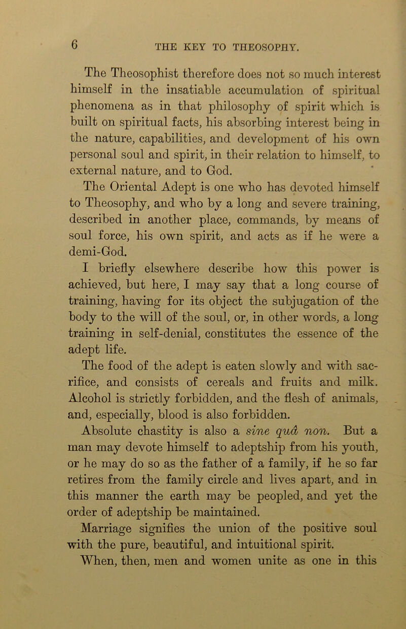 The Theosophist therefore does not so much interest himself in the insatiable accumulation of spiritual phenomena as in that philosophy of spirit which is built on spiritual facts, his absorbing interest being in the nature, capabilities, and development of his own personal soul and spirit, in their relation to himself, to external nature, and to God. The Oriental Adept is one who has devoted himself to Theosophy, and who by a long and severe training, described in another place, commands, by means of soul force, his own spirit, and acts as if he were a demi-God. I briefly elsewhere describe how this power is achieved, but here, I may say that a long course of training, having for its object the subjugation of the body to the will of the soul, or, in other words, a long training in self-denial, constitutes the essence of the adept life. The food of the adept is eaten slowly and with sac- rifice, and consists of cereals and fruits and milk. Alcohol is strictly forbidden, and the flesh of animals, and, especially, blood is also forbidden. Absolute chastity is also a sine qud non. But a man may devote himself to adeptship from his youth, or he may do so as the father of a family, if he so far retires from the family circle and lives apart, and in this manner the earth may be peopled, and yet the order of adeptship be maintained. Marriage signifies the union of the positive soul with the pure, beautiful, and intuitional spirit. When, then, men and women unite as one in this
