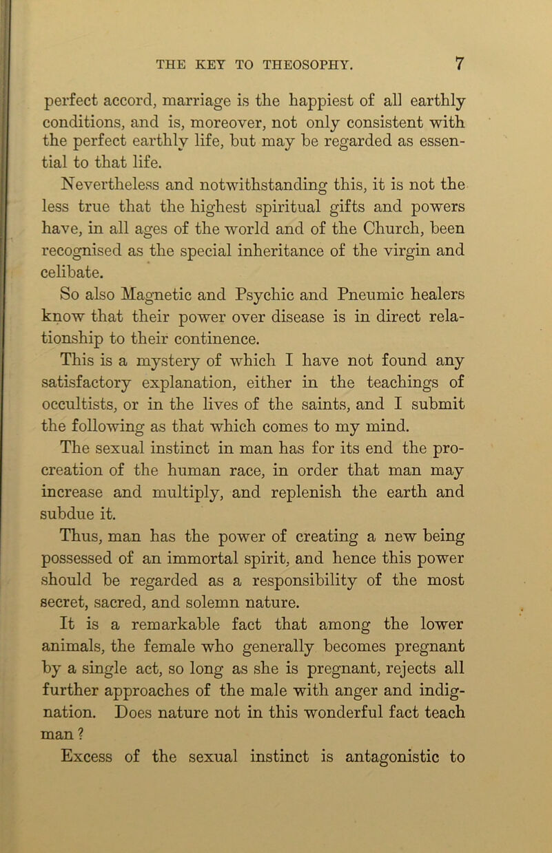 perfect accord, marriage is the happiest of all earthly- conditions, and is, moreover, not only consistent -with the perfect earthly life, but may be regarded as essen- tial to that life. Nevertheless and notwithstanding this, it is not the less true that the highest spiritual gifts and powers have, in all ages of the world and of the Church, been recognised as the special inheritance of the virgin and celibate. So also Magnetic and Psychic and Pneumic healers know that their power over disease is in direct rela- tionship to their continence. This is a mystery of which I have not found any satisfactory explanation, either in the teachings of occultists, or in the lives of the saints, and I submit the following as that which comes to my mind. The sexual instinct in man has for its end the pro- creation of the human race, in order that man may increase and multiply, and replenish the earth and subdue it. Thus, man has the power of creating a new being possessed of an immortal spirit, and hence this power should be regarded as a responsibility of the most secret, sacred, and solemn nature. It is a remarkable fact that among the lower animals, the female who generally becomes pregnant by a single act, so long as she is pregnant, rejects all further approaches of the male with anger and indig- nation. Does nature not in this wonderful fact teach man ? Excess of the sexual instinct is antagonistic to