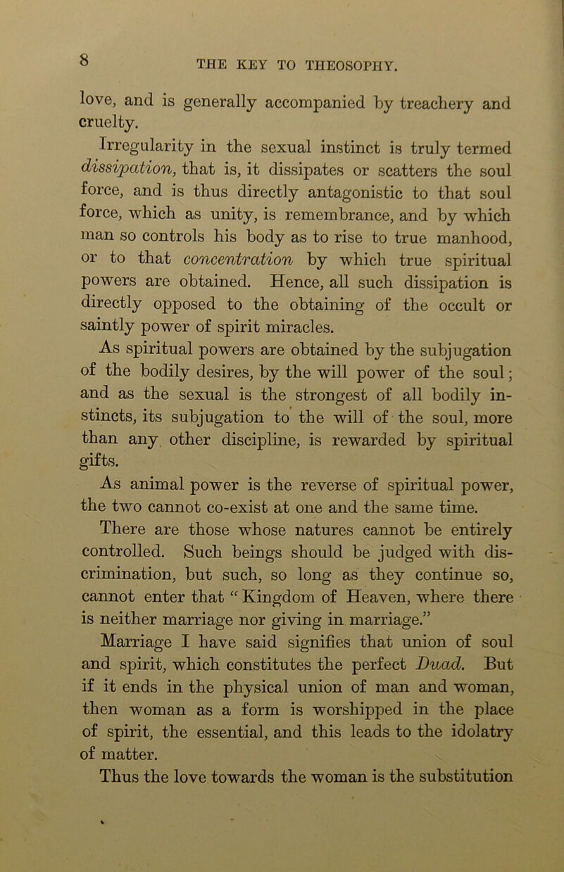 love, and is generally accompanied by treachery and cruelty. Irregularity in the sexual instinct is truly termed dissipation, that is, it dissipates or scatters the soul force, and is thus directly antagonistic to that soul force, which as unity, is remembrance, and by which man so controls his body as to rise to true manhood, or to that concentration by which true spiritual powers are obtained. Hence, all such dissipation is directly opposed to the obtaining of the occult or saintly power of spirit miracles. As spiritual powers are obtained by the subjugation of the bodily desires, by the will power of the soul; and as the sexual is the strongest of all bodily in- stincts, its subjugation to the will of the soul, more than any other discipline, is rewarded by spiritual gifts. As animal power is the reverse of spiritual power, the two cannot co-exist at one and the same time. There are those whose natures cannot be entirely controlled. Such beings should be judged with dis- crimination, but such, so long as they continue so, cannot enter that Kingdom of Heaven, where there is neither marriage nor giving in marriage.” Marriage I have said signifies that union of soul and spirit, which constitutes the perfect Duad. But if it ends in the physical union of man and woman, then woman as a form is worshipped in the place of spirit, the essential, and this leads to the idolatry of matter. Thus the love towards the woman is the substitution