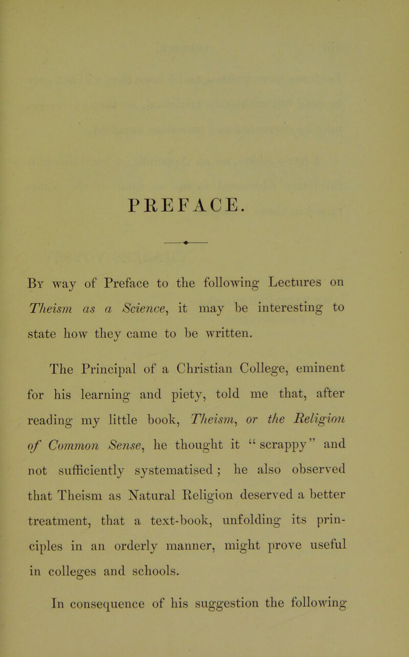 PREFACE. By way of Preface to the following Lectures on Theism as a Science^ it may be interesting to state how they came to he written. The Principal of a Christian College, eminent for his learning and piety, told me that, after reading my little book. Theism^ or the Religion of Common Sense, he thought it “scrappy” and not sufficiently systematised; he also observed that Theism as Natural Religion deserved a better treatment, that a text-book, unfolding its prin- ciples in an orderly manner, might prove useful in colleges and schools. In consequence of his suggestion the following